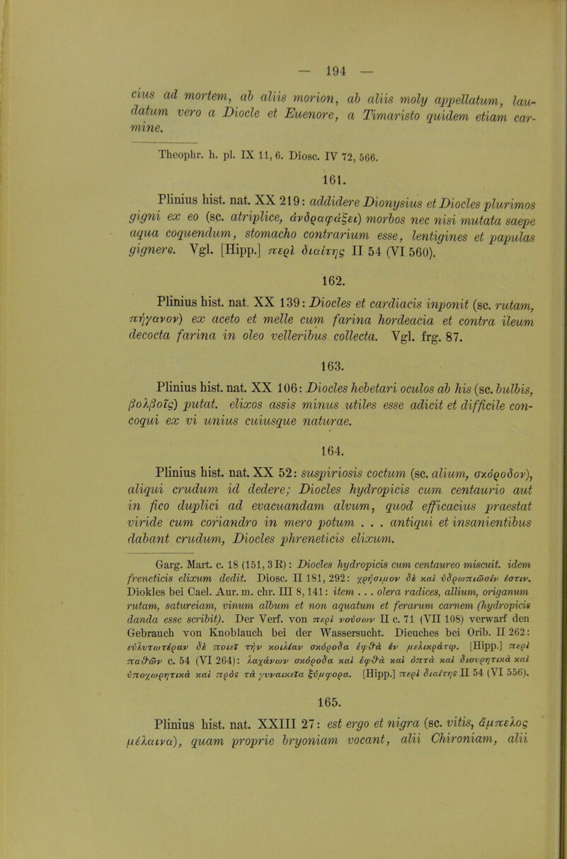 Clus ad mortem, ab aliis morion, ah aliis moly appellatum, lau- (latum vero a Diode et Euenore, a Timaristo quidem etiam car- mme. Theophr. h. pl. IX 11, 6. Diosc. IV 72, 566. 161. Pliniiis bist. nat. XX 219: addidere Dionysius et Diocles plurimos gigni ex eo (sc. atriplice, dvdqacpä^eC) morbos nec nisi mutata saepe aqua coquendum, stomacho contrarium esse, lentigines et papulas gignere. Vgl. [Hipp.] nsQl ÖLalrrjg II 54 (VI 560). 162. Plinius bist. nat. XX 139: Diocles et cardiacis inponit (sc. rutam, mqyavov) ex aceto et melle cum farina hordeacia et contra ileum decocta farina in oleo velleribus collecta. Vgl. frg. 87. 163. Plinius bist. nat. XX 106: Diocles hebetari oculos ab his (sc. bulbis, ßoXßoig) putat. elixos assis minus utiles esse adicit et difficile con- coqui ex vi unius cuiusque naturae. 164. Plinius bist. nat. XX 52: suspiriosis coctum (sc. alium, oy.ÖQodov), aliqui crudum id dedere; Diocles hydropicis cum centaurio aut in fico duplici ad evacuandam alvum, quod efficacius praestat viride cum coriandro in mero potum . . . antiqui et insanientibus dabant crudum, Diocles phreneticis elixum. Garg. Mart. c. 18 (151, 3R): Diocles hydropicis cum centaureo miscuit. idem frenetids elixum dedit. Diosc. 11 181,292: %qriaif(ov Sä xai iSQcomwalv ianv. Diokles bei Cael. Aur. m. ehr. III 8,141: item . . . olera radices, allium, ofiganum rutam, satureiam, vinum alhum et non aquatum et ferarum camem (Jiydropids danda esse scribit). Der Verf. von nepi voiacov II c. 71 (VII108) verwarf den Gebrauch von Knoblauch bei der Wassersucht. Dieuches bei Orib. II 262: sv't.vrwTBQav 8k noieX vqv xoiliav anÖQoSa ifd'd iv /u£?axpdrcp, [Hipp.] Tie^i Tta&tSv C. 54 (VI 264): lafävwv axöpoSa xal if&ä xal önzd xai Stovptjrtxd xal vnoxioQririxd xai Tt^ds rd yvvaixeZa ^ifttpoQa. [Hipp.] ttsqI Siairrj« II 54 (VI 556). 165. Plinius bist. nat. XXIII 27: est ergo et nigra (sc. vitis, ä^irtelog fxelaiva), quam proprie bryoniam vocant, alii Chironiam, alii