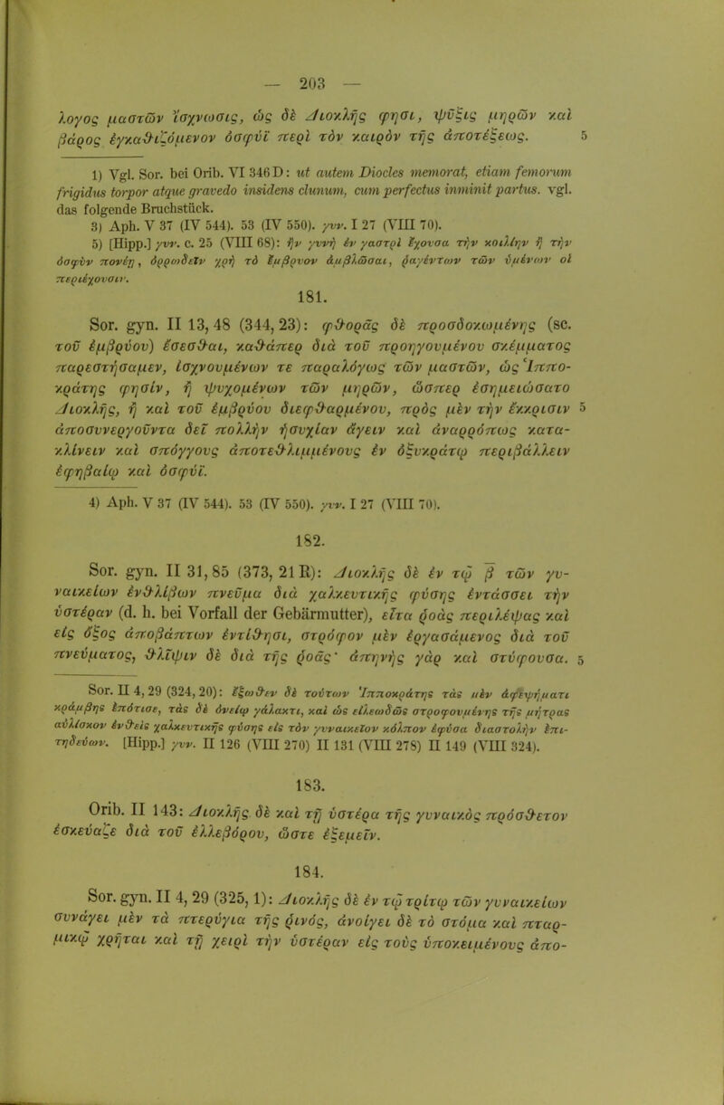 loyog ^aorQv tayvtoaig, cbg dk JLO^ilrjg (prjOL, ipv^ig ^ir]Q(5v y.ai ßdqog iyyM-3-tCö(.i€vov oorpvi tceqI töv vmlqöv r^g aTtore^ewg. 5 1) Vgl. Sor. bei Orib. VI 346 D: ut auteni Diocles memorat, etiam femomm frigidiis torpor atque gravedo insidens clunwn, cum perfectiis inminit partus. vgl. das folgende Bruchstück. 3) Aph. V 37 (IV 544). 53 (IV 550). yw. I 27 (VLU 70). 5) [Hipp.] yvi>. c. 25 (VIII 68): i^v yvvij iv yaar^l i%ovaa Tfjv xodltjv ij rfjv dag/bv Ttovij], dp^o)Sctv '/^i^ rd luß^vov &uß).äiaat, ^ayivtoiv rcov iuivotv ol rcsQti^ovair, 181. Sor. gyn. 11 13,48 (344,23): (fd^oqäg in:QoaöoyMf.i6V)]g (sc. Tov if^ßgvov) iasa&ai, yad-dnEq diä tov Ttqo'q'yovf.ievov ayJfif^aTog TCCtqeorriaaixBV, loxvov(.iivtov re TtaqaXöycog rcöv (.laoriöv, (bg 'Irtrto- y.qdrrjg cprjOiv, rj ifjvxofxivtov rdv /iiijqcöv, wGTteq iarjfieKoaaTO zfioyXrjg, rj y.al tov ißßqvov 6u(p&aq(.ievov, Tiqög (ikv rrjv iy./.qiOLV 5 dTtoGvvsqyovvra Sei TtoXlrjV i^avxlav dyeiv y.al dvaqqö-rtLog y.ara- y.XLvELV yal GTtöyyovg dn:oT£x^hi.ifievovg iv ö^vy.qdroi rceqißdXleiv iq)7]ßalq) yal darf vi'. 4) Aph. V 37 aV 544). 53 (IV 550). yw. I 27 (VIH 70). 182. Sor. gyn. II 31,85 (373, 21 R): Jioy.lfjg öh iv ß TÖV yv- vaiyeltov iv&Ußwv 7tvEVf.iu diu ya).y.£VTiy.rjg cfvarjg ivrdaaet rrjv voTiqav (d. h. bei Vorfall der Gebärmutter), ehct qodg Tteqüeipag y.al etg ölog dTroßdTtxiov ivTl&rjOi, arqöcfov (.ikv iqyaod(.i€vog öid tov TCveijfiaTog, d-XlipLV dk did Tfjg qoäg' dTttjvrjg ydq y.al OTVcpovoa. 5 Sor. II 4, 29 (324, 20): M^co&tv Sk ror&rwv 'iTinoxQ&Trjs räe ukv AfiyjijttaTi y.Qäfißri£ knöriae, ras di dveitp ydXaxrt, xal eos eileoiScüe argocpovftEvtjs rfjs ui^TQae avUaxov iv&eig xaUevrix^s fvat]S eis t6v yvvaixalov x6).7tov ktpiaa Siaaro/.rjv hnc- TfjSsiäwv. [Hipp.] yw. II 126 (Vm 270) II 131 (VIH 27S) E 149 (VKI 324). 183. Orib. II 143: ^LOy.Xfjg 6h y.al Tfj vGTiqa Tfjg yvvaLV.ög nqöod^eTOv iaxEvaLe did to€ iUsßöqov, üote i^EfAEiv. 184. Sor. gyn. II 4, 29 (325,1): Jioy./.rjg dk iv T(^TqlT(p töjv yvvaiy.Euov GvvdyEi fikv TU TtTEqvyia Tijg qivög, dvotyEi öh tö OTÖ/iia y.al nraq- ^uyi(^ XqijTüt. y.al Tf} yEiql ttjv vaveqav Eig Totg VTioy.ei^iivovg drto-