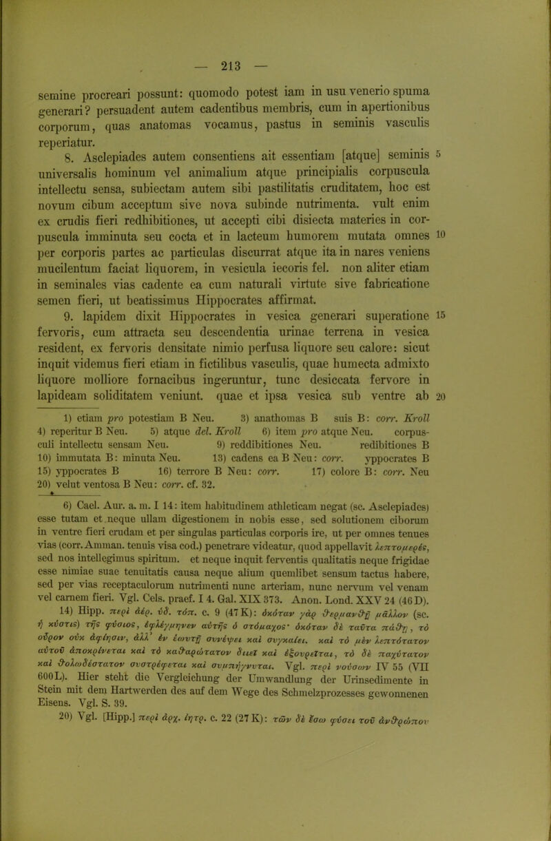 semine procreari possunt: quomodo potest iam in usii venerio spuma generari? persuadent autem cadentibus membris, cum in apertionibus corponim, quas anatomas vocamus, pastus in seminis vasculis reperiatur. 8. Asclepiades autem consentiens ait essentiam [atque] seminis 5 universalis hominura vel animalium atque principialis corpuscula intellectu sensa, subiectam autem sibi pastilitatis cruditatem, hoc est novum cibum acceptum sive nova subinde nutrimenta. vult enim ex crudis fieri redhibitiones, ut accepti cibi disiecta materies in cor- puscula imminuta seu cocta et in lacteum humorem mutata omnes lO per corporis partes ac particulas discurrat atque ita in nares veniens mucilentum faciat liquorem, in vesicula iecoris fei. non aliter etiam in seminales vias cadente ea cum naturali virtute sive fabricatione semen fieri, ut beatissimus Hippocrates affirmat. 9. lapidem dixit Hippocrates in vesica generari superatione 15 fervoris, cum attracta seu descendentia urinae terrena in vesica resident, ex fervoris densitate nimio perfusa liquore seu calore: sicut inquit videmus fieri etiam in fictilibus vasculis, quae humecta admixto liquore moUiore fornacibus ingeruntur, tunc desiccata fervore in lapideam soliditatem veniunt. quae et ipsa vesica sub ventre ab 20 1) etiam pro potestiam B Neu. 3) anathomas B suis B: corr. Kroll 4) reperitur B Neu. 5) atque del. Kroll 6) item pro atque Neu. corpus- culi intellectu sensam Neu. 9) reddibitiones Neu. redibitiones B 10) immutata B: minuta Neu. 13) cadens eaBNeu: corr. yppoerates B 15) yppoerates B 16) ten-ore B Neu: corr. 17) colore B: corr. Neu 20) velut ventosa B Neu: corr. cf. 32. i. 6) Cael. Am-, a. m. I 14: item habitudinem athleticam negat (sc. Asclepiades) esse tutam et neque uUam digestionem in nobis esse, sed Solutionen! ciborum in ventre fieri crudam et per singulas particulas corporis ire, ut per omnes tenues vias (corr. Amman, tenuis visa cod.) peneti-are videatur, quod appellavit lenrofte^is, sed nos intellegimus spiritum. et neque inquit ferventis qualitatis neque frigidae esse nimiae suae tenuitatis causa neque alium quemlibet sensmu tactus habere, sed per vias receptaculonim nutrimenti nunc aiteriam, nunc nerviim vel venam vel camem fieri. Vgl. Geis, praef. I 4. Gal. XIX 373. Anon. Lond. XXV 24 (46 D). 14) Hipp, negi deQ. iS. rön. c. 9 (47 K): dxörav yä^ dsQuavd-^ ftäXlov (sc. 7^ xvaris) rrjs cpvaioe, i^Uyfirjvev avvfjs 6 axöuayos' öxörav ravra nüd-r], rd oiQov ovy. dfirjoiv, alV iv itovr^ awexpei xai avyxalet. xai rd ftkv lenrörazov avTov inoxolverat xai rd xad'a^drarov Stiel xai i^ov^etrai, rd Se naxvrarov xal d-oXwSeararov avar^iferai xai avtin^yvvrai. Vgl. Tte^l voiowv IV 55 (VII 600L). Hier steht die Vergleichung der Umwandlung der Urinsedimente in Stein mit dem Hartwerden des auf dem Wege des Schmelzprozesses gewonnenen Eisens. Vgl. S. 39. 20) Vgl. [Hipp.] nsQl ivr$- C 22 (27 K): räiv Sä laco yvaet rov äv&QdjTiov