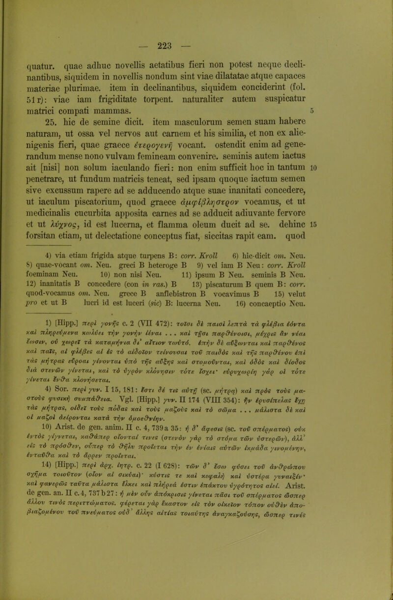 quatiir. quae adhiic novellis aetatibus fieri non potest neqiie decli- nantibus, siquidera in novellis nondum sint viae dilatatae atque capaces materiae plurimae. item in declinantibus, siquidem conciderint (fol. 51r): viae iam frigiditate torpent. naturaliter autem suspicatur matrici compati mammas. 5 25. hic de semine dicit. item masculonim semen suam habere naturam, ut ossa vel nervös aut camem et bis similia, et non ex alie- nigenis fieri, quae graece ixEQoyEvfj vocant. ostendit enim ad gene- randum mense nono vulvam femineam convenire. seminis autem iactus ait [nisi] non solum iaculando fieri: non enim sufficit hoc in tantum lo penetrare, ut fundum matricis teneat, sed ipsam quoque iactum semen sive excussum rapere ad se adducendo atque suae inanitati concedere, ut iaculum piscatorium, quod graece dficplßlrjaTQOv vocamus, et ut medicinalis Cucurbita apposita cames ad se adducit adiuvante fervore et ut Xvxvog, id est lucerna, et flamma oleum ducit ad se. dehinc 15 forsitan etiam, ut delectatione conceptus fiat, siccitas rapit eam. quod 4) via etiam frigida atque turpens B: corr. Kroll 6) hic-dicit om. Neu. 8) quae-vocant om. Neu. greci B heteroge B 9) vel iam B Neu: corr. Kroll foeminam Neu. 10) non nisi Neu. 11) ipsum B Neu. seminis B Neu. 12) inanitatis B concedere (con in ras.) B 13) piscaturum B quem B: cojr. quod-vocamus om. Neu. grece B anflebistron B vocavimus B 15) velut pro et ut B lucri id est luceri (sie) B: lucema Neu. 16) concaeptio Neu. 1) [Hipp.] Tte^l yovrjs c. 2 (VH 472): rotai Si Tiatai hnrA rä (plißia iövra y.al Til.riqe'üftEva xmI.vei t^v yovrjv iivai . . . xai r^ai nao&dt'otat, ju^ypcs äv veai ioaiVi ov xo)Qet rä xaraft^via Si ainov Tcovrö. irci^v Sä ai^tovrai xal cta^d-ivoe xal nats, at tplißes al ie rd aiSoZov rslvovaai rov TtaiSde xai vfje nuQ&ivov inl ras fii^rpas eC^oai ylvovrai iTid rrje aij^rje xai aTouovvrai, xai öSde xai SloSos §id artv&v ylverai, xai rd iyodv xlovrjatv Tore ia%ei' evQvxto^lrj yao ol tote ylverai Ivd'a xXovijaErai. 4) Sor. Ttepi yw. I 15, 181: Morc Si Tis airß (sc. /ui^T^q) xal nQÖe rois fia- aro{>e yvatxT} avundd-Eia. Vgl. [Hipp.] yvv. U 174 (VlII 354): i}v iQvatnElas ixTl ras ftrir^as, otSsX rois noSas xai rots fia^ovs xal rd aüfta . . . uäliara Si xai ol jua^ol aEl^ovrat xarä rijv öftosd-vlTjv. 10) Arist. de gen. anim. II c. 4, 739 a 35: ^ S äfsats (sc. rov OTrigfiaros) ovx ivrds ylyvETai, xad-aTiEQ oiovral tives (oTEvdv y&Q rd aröua rc5v iaregcSv), aXV Eis rd TrQÖa&Ev, o^tteq rd dijlv rc^otErat n^v iv ivlais aircSv txftdSa yivofiivr}v, ivravd'a xal rd &qqev nQoiErai. 14) [Hipp.] nsQl i^-^Q' c. 22 (I 628): rcov S Moo} cpioEi rov &v&Q€1>tiov ayijua roiovrov (plov al aixüai)- xiaris rs xal XE(palr) xal iariga ywat^iv' xal favEQüis ravra fi&liara llxsi xal nlrjQEd iariv indxrov vy^örrjros alEl. Alist. de gen. an. II c.4, 737 b 27: ■fi nhv o^v dTcdxqiais ylvErat. näai rov antQitaros &anEq ällov rivds Tzs^irrtöftaros. fiQsrai ydg gxaarov Eis rdv oixElov rönov ov&kv &7io- ßia^ofjivov rov nveifiaros oiS' äUrjs airias roiavrrjs ävayxa^otjOTjs, tSansq rivis