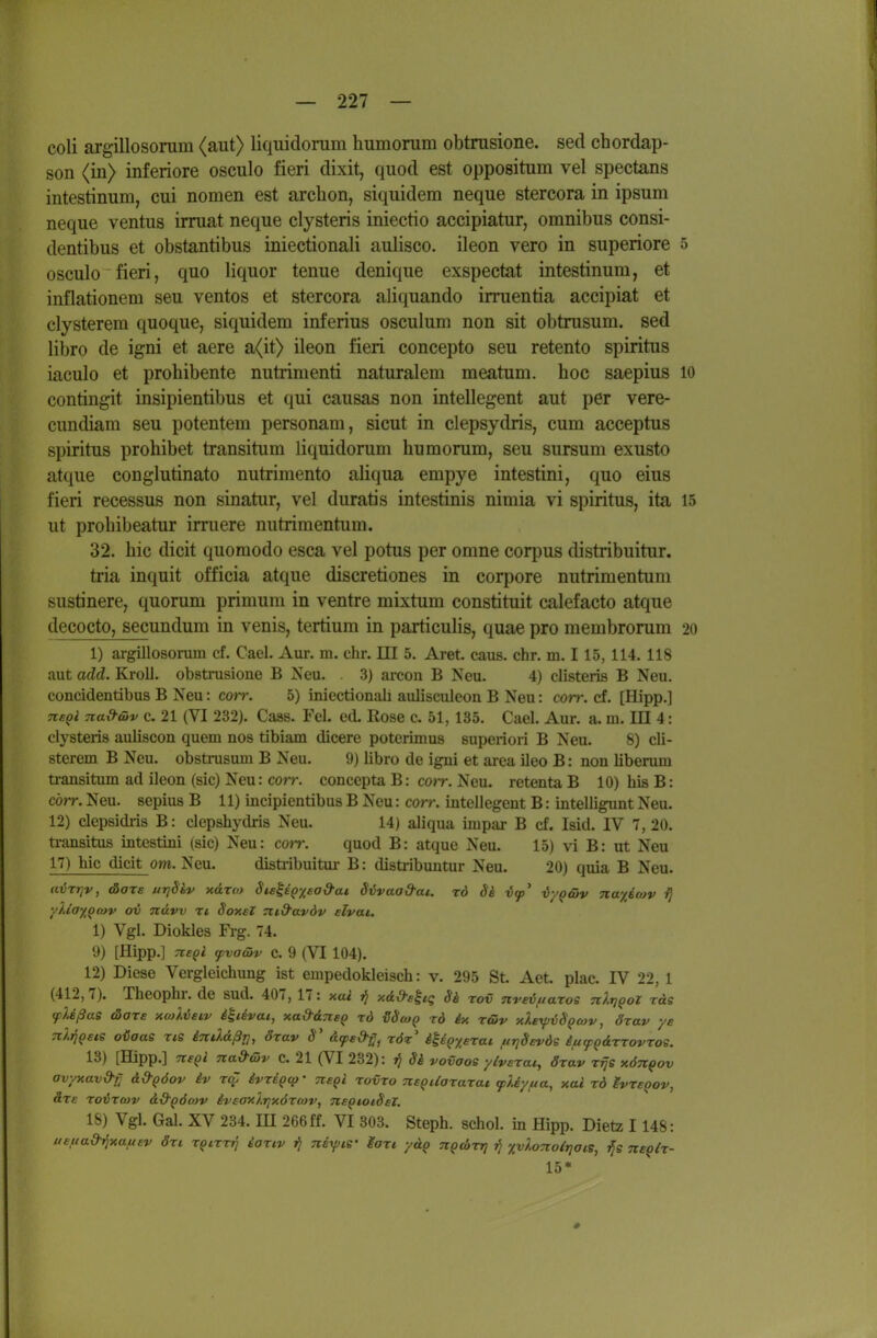 coli argillosonim (aiit) liquidonim humonim obtnisione. sed chordap- son (in) inferiore osciilo fieri dixit, quod est oppositum vel spectans intestinum, cui nomen est archon, siquidem neque stercora in ipsum neque ventus irruat neque clysteris iniectio aceipiatur, omnibus consi- dentibus et obstantibus iniectionali aulisco. ileon vero in superiore 5 osculo fieri, quo liquor tenue denique exspectat intestinum, et inflationem seu ventos et stercora aliquando irruentia accipiat et clysterem quoque, siquidem inferius osculum non sit obtrusum. sed libro de igni et aere a(it> ileon fieri concepto seu retento spiritus iaculo et prohibente nutrimenti naturalem meatum. hoc saepius lo contingit insipientibus et qui causas non intellegent aut per vere- cundiam seu potentem personam, sicut in clepsydris, cum acceptus Spiritus prohibet transitum liquidorum humorum, seu sursum exusto atque conglutinato nutrimento aliqua empye intestini, quo eins fieri recessus non sinatur, vel duratis intestinis nimia vi spiritus, ita 15 ut prohibeatur imiere nutrimentum. 32. hic dicit quomodo esca vel potus per omne corpus distribuitur. tria inquit officia atque discretiones in corpore nutrimentum sustinere, quorum primum in ventre mixtum constituit calefacto atque decocto, secundum in venis, tertium in particulis, quae pro membrorum 20 1) argillosoruin cf. Cael. Aur. m. ehr. HI 5. Aret caus. ehr. m. 115, 114. 118 aut add. Kroll, obstrusione B Neu. . 3) areon B Neu. 4) clisteris B Neu. concidentibus B Neu: corr. 5) iniectionali aulisculcon B Neu: corr. cf. [Hipp.] Tie^i Tiad-üv c. 21 (VI 232). Caas. Fei. ed. Rose c. 51, 135. Cael. Aur. a. m. III 4: clysteris auliscon quem nos tibiam dicere potcrimus superiori B Neu. 8) cli- sterem B Neu. obstrusum B Neu. 9) libro de igni et area ileo B: non liberum ü-ansitum ad ileon (sie) Neu: corr. concepta B: coir. Neu. retenta B 10) his B: cörr. Neu. sepiua B 11) incipientibus B Neu: corr. intellegent B: intelligunt Neu. 12) clepsidi-is B: clepshydris Neu. 14) aliqua impar B cf. Isid. IV 7,20. ti-ansitus intestini (sie) Neu: coir. quod B: atque Neu. 15) vi B: ut Neu 17) hic dicit om. Neu. disti-ibuitiu- B: distribuntur Neu. 20) quia B Neu. avrrjv, äore urjSbv xarro Steis^xea&at Sijvaa&ai. rd äi vy' -byq&v na^icov i) yUayQmv ov nuvv n SoxeZ md'avdv elvai. 1) Vgl. Diokles Frg. 74. 9) [Hipp.] ne^i yvaäv C. 9 (VI 104). 12) Diese Vergleichung ist empedokleisch: v. 295 St Aet, plac. IV 22, 1 (412,7). Theophr. de Sud. 407, 17: xai jj y.&d-ehq Si rov nreiuaros nlrjgoZ räs yUßae tSoTs xo}).v£tv i^iivai, xa&dTtep rd {SScoq rd ix r&v xlexpvSQtov, drav ys Tt/.rj^ete oiaas ris iTtddßr], drav S' dyed-g^ rör' iH^yerai urjSevös iiifQärrovros. 13) [Hipp.] negl Tca&öjv c. 21 (VI 232): Si vovaoe ylverai, drav rfje xön^ov avyxav&r^ d&QÖov iv r(Z ivrigcp- nefi rovro ne^Uararat ^Uyua, xal rd ivreoov, ärc roijrcov ä.-d'QÖcov iveoxlr^xöroiv, ne^totSel. 18) Vgl. Gal. XV 234. EI 266ff. VI 303. Steph. schol. in Hipp. Dietz 1148: ueua&Tfxa^uev ört r^trrij iariv ij nsrf;is- gari ydp n^d>rr} jj xvloTiotrjaie, neplr- 15*