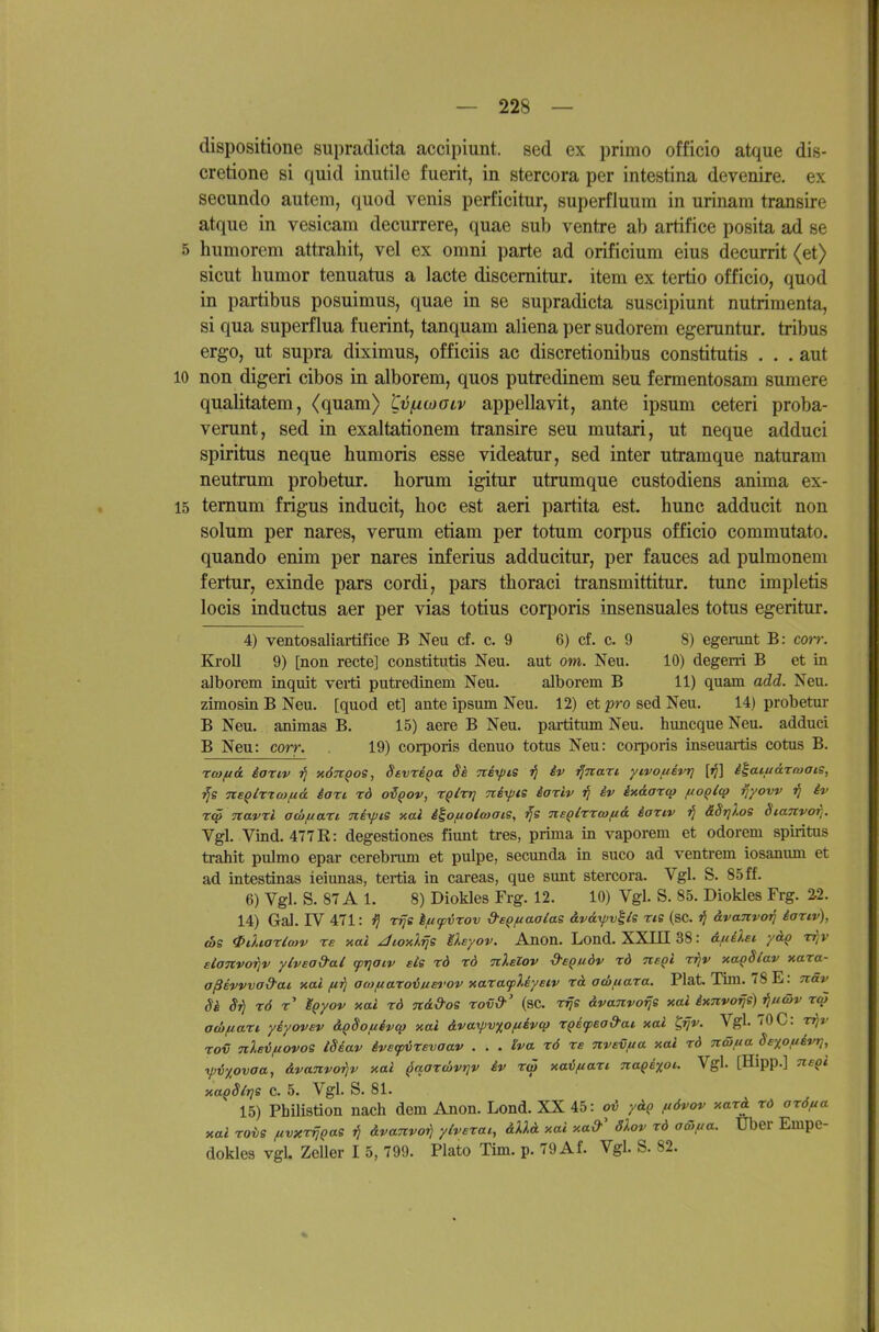 dispositione supradicta accipiunt. sed ex primo officio atque dis- cretione si quid inutile fuerit, in stercora per intestina devenire. ex seciindo autem, qiiod venis perficitur, superfluum in urinam transire atque in vesicam decurrere, quae sub ventre ab artifice posita ad se 5 humorem attrahit, vel ex omni parte ad orificium eins decurrit (et) sicut liumor tenuatus a lacte discernitur. item ex tertio officio, quod in partibus posuimus, quae in se supradicta suscipiunt nutrimenta, si qua superflua fuerint, tanquam aliena ])er sudorem egeruntur. tribus ergo, ut supra diximus, officiis ac discretionibus constitutis . . . aut 10 non digeri cibos in alborem, quos putredinem seu fermentosam sumere qualitatem, (quam) tvfxwoLv appellavit, ante ipsum ceteri proba- verunt, sed in exaltationem transire seu mutari, ut neque adduci Spiritus neque humoris esse videatur, sed inter utramque naturam neutrum probetur. horum igitur utrumque custodiens anima ex- 15 temum frigus inducit, hoc est aeri partita est. hunc adducit non solum per nares, verum etiam per totum corpus officio commutato. quando enim per nares inferius adducitur, per fauces ad pulmonem fertur, exinde pars cordi, pars thoraci transmittitur. tunc impletis locis inductus aer per vias totius corporis insensuales totus egeritur. 4) ventosaliartifice B Neu cf. c. 9 6) cf. c. 9 8) egerunt B: corr. Kjoll 9) [non recte] constitutis Neu. aut om. Neu. 10) degeni B et in alborem inquit verti putredinem Neu. alborem B 11) quam add. Neu. zimosin B Neu. [quod et] ante ipsum Neu. 12) et pro sed Neu. 14) probetur B Neu. animas B. 15) aere B Neu. partitum Neu. huncque Neu. adduci B Neu: corr. 19) corporis denuo totus Neu: corporis inseuartis cotus B. rwftä äartv jJ xÖTt^os, Sevre^a Si TteyjiS jJ iv ^nari yivofiivr] [jj] i^aiuärmaiS, TtBQlrxaifioL iart rd o^^ov, Tf/rj? Tteipte iarlv ij iv ixdarcp fioQlq? fiyow ^ iv r<j> Tzavri adifian nixpis xal i^ofio/wats, ■^s ne^lrrcofiA iariv äStjlos Stanvor]. Vgl. Vind. 477R: degestiones fiunt tres, prima in vaporem et odorem spiritus trahit pulmo epar cerebrum et pulpe, secunda in suco ad ventrem iosanum et ad intestina« ieiunas, tertia in careas, que sunt stercora. Vgl. S. 85 ff. 6) Vgl. S. 87 A 1. 8) Diokles Frg. 12. 10) Vgl. S. 85. Diokles Frg. %2. 14) Gal. rV 471: i} rrjs Ificpirov d-eQfiaalae äväyvlls rte (sc. 7j dvanvo^ iaxiv), (bs ^iXiaximv re xai JioATjs M).eyov. Anon. Lond. XXIII 38: dft£),si yä^ tjjv elanvoriv ylvead-al fTjatv sie rd rd nlelov d-eQuöv rd negi rrjv xaQSlav xara- aßevvvad-ai xai fiii awfiaroium'ov xaratpUysiv rd acöuara. Plat. Tim. 78 E: näv Si S^ rö t' ^^yov xai rd nd&os rov&' (sc. r^s dvanvorje xai ixTivo^n«) ^u&v t<w adifiari yiyovev dQSofiivcp xai dvaxpvxoftivqj r^ifead-at xai ^rjv. Vgl. 70 C: Tqv ro€ nlsifiovoi iSiav iveipirevaav . . . Iva rö re nvevf/a xai rd näfta Se^ofievt], ipiy^ovaa, dvanvorjv xai ^aarcövr]v iv rö) xavftari 7iaqe%oc. Vgl. [Hipp.] neqi xaqSlriS C. 5. Vgl. S. 81. 15) Pbilistion nach dem Anon. Lond. XX 45: oj5 ydq ftövov xard rd arö,aa xai rois fivxrrjQas tJ dvanvoi) yiverai, dXXd xai xa&' 3lov rd aolua. Uber Empe- dokles vgl. Zeller I 5, 799. Plato Tim. p. 79 Af. Vgl. S. 82.