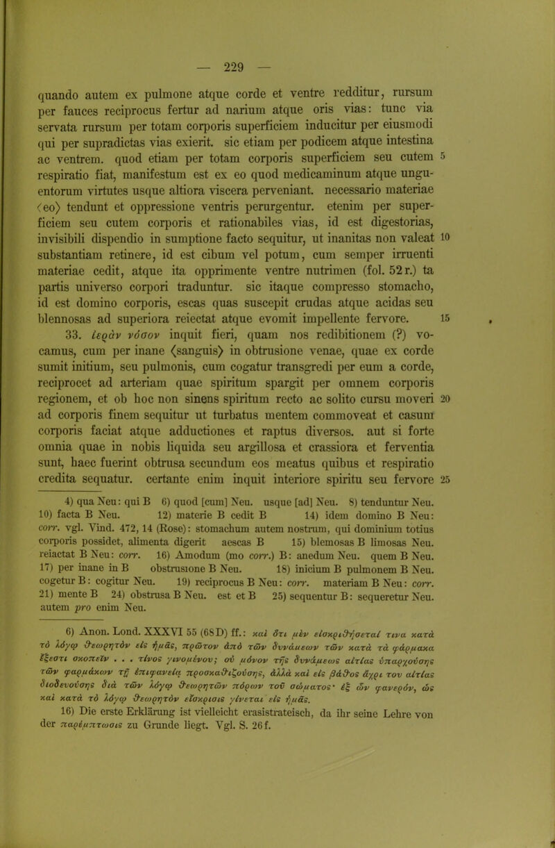 quando aiitem ex pulmone atque corde et ventre redditur, rursum per fauces reciprocus fertur ad narium atque oris vias: tunc via servata nirsiira per totam corporis superficiem inducitur per eiusmodi qui per supradictas vias exierit. sie etiam per podicem atque intestina ac ventrem. quod etiam per totam corporis superficiem seu cutem 5 respiratio fiat, manifestum est ex eo quod medicaminum atque ungu- entorum virtutes usque altiora viscera perveniant. necessario materiae (eo> tendunt et oppressione ventris perurgentur. etenim per super- ficiem seu cutem corporis et rationabiles vias, id est digestorias, invisibili dispendio in sumptione facto sequitur, ut inanitas non valeat 10 substantiam retinere, id est cibum vel potum, cum Semper irruenti materiae cedit, atque ita opprimente ventre nutrimen (fol. 52r.) ta partis universo corpori traduntur. sie itaque compresso stomacho, id est domino corporis, escas quas suscepit crudas atque acidas seu blennosas ad superiora reiectat atque evomit impellente fervore. 15 33. Lsqav vöGov inquit fieri, quam nos redibitionem (?) vo- camus, cum per inane (sanguis) in obtrusione venae, quae ex corde sumit initium, seu pulmonis, cum cogatur transgredi per eum a corde, reciprocet ad arteriam quae spiritum spargit per omnem corporis regionem, et ob hoc non sinens spiritum recto ac solito cursu moveri 20 ad corporis finem sequitur ut turbatus mentem commoveat et casum corporis faciat atque adductiones et raptus diversos. aut si forte omnia quae in nobis liquida seu argillosa et crassiora et ferventia sunt, haec fuerint obtnisa secundum eos meatus quibus et respiratio credita sequatur. certante enim inquit interiore spiritu seu fervore 25 4) qua Neu: qui B 6) quod [cum] Neu. usque [ad] Neu. 8) tenduntur Neu. 10) facta B Neu. 12) materie B cedit B 14) idem domino B Neu: com vgl. Vind. 472, 14 (Rose): stomachum autem nostram, qui dominium totius corporis possidet, alimenta digerit aescas B 15) blemosas B limosas Neu. reiactat B Neu: cor?-. 16) Amodum (mo coit.) B : anedum Neu. quem B Neu. 17) per inane in B obstxusione B Neu. 18) inicium B pulmonem B Neu. cogetur B: cogitur Neu. 19) reciprocus B Neu: corr. materiam B Neu: corr. 21)menteB 24) obstrusa B Neu. est et B 25) sequentur B: sequeretur Neu. autem pro enim Neu. 6) Anon. Lond. XXXVI 55 (68D) ff.: xal öti tikv eloxQid^aerat rd löyq» dscoQrjrdv eis i^juäe, n^Grov &nd räv Svvdueojv riöv xazd rd ^a^fiaxa l\eaTi axonelv . . . rlvos yivouivov; ov juövov Tfje Svvä/necos aMas vnaQ'/_ovaris T&v tpaQi4&x(ov Tjy inifaveia n^oaxad-i^ovatje, dUd y.al eis ßdd-oe ä^Qt rov airtae Sio8evovar]S Sid raiv löytp d'eco^TjTciiv TtÖQoiv rov odiuaTOS' c5v (paveqdv, cot xai xard rd löycp d'ecoQrjrdv eiaxptais ylverai eis ^uäs. 16) Die erste Erklärung ist vielleicht erasisti-ateisch, da ihr seine Lehre von der na^iftnroiais zu Grunde liegt. Vgl. S. 26 f. 4