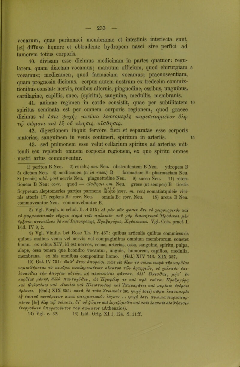 venamm, quae peritonaei membranae et intestinis interiecta sunt, [et] diffuso liquore et obtrudente hydropem nasci sive perfici ad tumorem totius cori^oris. 40. divisam esse dicimus medicinam in partes quatuor: regu- lärem, quam diaetam vocamus; manuum officium, quod chirurgiam 5 vocamus; medicamen, quod farmaciam vocamus; praenoscentiam, quam prognosin dicimus. corpus autem nostrum ex tredecim commix- tionibus constat: nervis, renibus altemis, pinguedine, ossibus, unguibus, cartilagine, capillis, suco, (spiritu), sanguine, medullis, membranis. 41. animae regimen in corde consistit, quae per subtilitatem lO Spiritus seminata est per omnem corporis regionem, quod graece dicimus tL iori '(pv/iq; Ttvevfta XEnrofXEQhg 7taQBG7taQ!.iEvov ölcp acbfiari, y.al -/.IviqöLg, cuad-rjaig. 42. digestionem inquit fervore fieri et separatas esse corporis materias, sanguinem in venis contineri, spiritum in arteriis. 15 43. sed pulmonem esse velut cellarium spiritus ad arterias mit- tendi seu replendi omnem corporis regionem, ex quo spiritu omnes nostri artus commoventur. 1) periton B Neu. 2) et (alt.) om. Neu. obstrudentem B Neu. ydropem B 5) dietam Neu. 6) medicamen (n in rass.) B fannatiam B: pharmaciam Neu. S) [venis] ad(Z. posi nei-vis Neu. pinguetudine Neu. 9) sueco Neu. 11) reten- tionem B Neu: cort: quod — alad^ais om. Neu. grece (ut semper) B ticstis o * I V ficypreum aleptomenes partjes parmeno alo|to (corr. m. rec.) somatiatquieis vici- nis atteris 17) replensB: cojt. Neu. omnisB: corr. Neu. 18) arcus B Neu. commoveantur Neu. commovebuntur B. 5) Vgl. Porph. in schol. II.-4 515; ol f/kv oiv tpaoiv 3ri rd yeiQovQyixdv xal 10 (pa^ftoMsvxixöv ev^fjro Ttapd roZe naXaiolS' tov ycL^ StaiTTjrixov ''HqÖSixos (thv )jo|aTO, awerilsae Sä xal ''iTtTcox^drrjS, Ilpaia-/6^ae, Xoiamnoe. Vgl. Cels. praef. I. Isid. IV 9, 2. 8) Vgl. Vindic. bei Rose Th. Pr. 467: quibus articulis quibus commissuris quibus ossibus venis vel nervis vel compaginibus omnium membrorum constet homo. ex rebus XIV, id est nervös, venas, arterias, ossa, sanguine, spiritu, pulpa, alape, ossa tenera que hcondro vocantur, unguis, humorem, capillos, medulla, membrana. ex bis omnibus componitur homo. [Gal.] XTV 746. XIX 357. 10) Gal. IV 731: <x)ad^ öxav &7ioq(öai^ Tzcöe eis d?MV rd a<üiua Ttagä. rrje xa^Slas xoftiod^aerat rd nvevfia neTilrj^coftivafv alitaros rtüv äprrjptäiv, ov yal.EJidv ini,- Uaaad^ai rrjv dnop/av avrcöv, //^ niunea&ai ydvrae, dW SXxea&at, fxrir ix xa^Slae fiövrje, dtld Tiavra^od'ev, tbe 'EgocpÜ.cp re xai Ti^d rovrov U^a^ayo^q xal 0v}.or(uq) xal zlioxht xal IIleiarovlxM xal 'Innox^dret xal fivQioi,s iri^ocs i'iQiaxsi. [Gal.] XIX 355: xard Si roiis Ercoixov» (sc. yv^^ iozc) aeHjua XsnrousQke iavrov xivoi^evov xard aneottartxovs löyove . . yv/ij iort nvevua naqeaTiaQ- uivov \iv\ 3).q> rcp ocäuart,, St* ^(öiiev xal Xoyi^oue&a xal raZs lotnaZs alad^aeatv ivs^yovftev inrj^erovvros rov awuaros (Athenaios). 14) Vgl. c. 32. 16) Isid. Orig. XI1, 124. S. Uff.