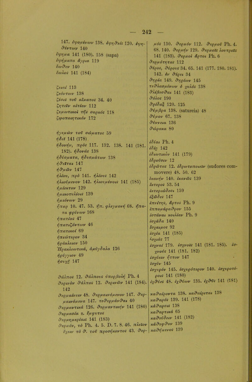 147. iyjofi6vo»v 138. ixprj&ele 120. iy?- ^ivTMv 140 S^rjua 141 (180). 158 (sapa) i\jM]fiara äy^ia 119 icü&ev 140 iwXos 141 (184) S«/ 113 ^SÖVTCOV 138 ^eV^e TotJ ai/iaros 34. 40 ^»yTfr»' alxlav 112 ^v/ucoTixol rifs oaQxös 118 ^(poTioirjTMÖv 172 i^ysftcbv tov acbfiaxos 59 jj^e? 141 (178) TlBovriv, TiQÖs 117. 132. 138. 141 (181. 182). jj^orcis 138 TjSvafiara, i^Svojuarwv 138 rjd'eTrai 147 i^d'ftcov 147 tJ^/oi;, 7r(>d 141. jj^^i-s 142 ■fjlio-duevov 142. ^Xiovf/evois 141 (185) -flfllEKTOV 129 flfllMOTvlloiS 139 ■flfiiövoiv 29 ^?r«() 10. 47. 53. jf^r. fley/uovij 68. jf^ra- Ta qiQ'övwv 168 ■fiTiaxlae 47 i^Tiari^övrcov 46 i^Tcarixoi 69 i^nicbrsQov 34 'fjQ&xXeiov 150 'HpaxXecortxd, äfiijySaXa 126 ^iqvyyiov 49 i^ovx^ 147 d-älnos 12. &(iXnove vne^ßoXi] Ph. 4 d-e^ivdv d-dlnoe 12. d'eQivcöv 141 (184). 142 d'sQfiaivsLV 48. &sQftaiv6/ievov 147. i9'fi(?- (laivöneva 147. redsg/n&v&ai 40 d'eQfiavriHä 126. d-eQiuavrixi]v 141 (180) d'sQ/uaaia s. ^fitpvtoe d-BQfirjfisglats 141 (183) x'h^uöv, td Ph. 4. 5. D. 7. 8. 46. ^r^eZo»' TÖ 19. Tov n^ooTfxovroe 43. 130. d-cQuöv 112, i^-e^J^ot; Ph. 4, 68. 140. d'sQf/ijv 129. d'e^uole IovtqoZs 141 (183). i^-fpz/oi a!()To* Ph. 6 &ep//ÖTT]Tae 112 i9-^()os, ,9-^(>ot;e 34. 65. 141 (177. 180. 181). 142. 34 i9^(?/a 149. d^Qlwv 145 rsd'laofiivMv 6 %vlöe 138 O-Xißea&ai 141 (183) i^-J/loe 190 T?'^»/^«! 120. 125 d-ij/iß^a 138. (satureia) 48 i9-i;,«o!i' 67. 138 ■d^vvsta 136 d'cbQaxa 80 /Jf'a^ Ph. 4 142 iSicoriy.6v 141 (179) iSpovatv 12 iS^wras 12. iS^wroTtoteiv (sudores com- movere) 48. 50. 62 Ixavijv 140. Ixaväs 139 ixreQoe 53. 54 iy.reQitbSsai, 159 /IfiJ^fS 147 invlrrje, ä^ros Ph. 9 innofi&Qad'Qov 155 iar&vai xoiXlav Ph. 9 ta;t;<£^a 140 la%ai(ios 92 141 (185) ^axids 77 ^vo/ 179. ia%vols 141 (181. 185). <V- XvoiJe 141 (181. 182) tayieiv ■^rrov 147 iapftJ»' 145 la%vQÖv 145. iaxvQÖreQov 140. la%vQOTi- Qoie 141 (180) ^X-^^cs 48. ^x^«»' 135. ^X'^s 141 (181) xa&alQovxa 138. xa&alQsxat 138 ;<a^a()ds 139. 141 (178) xd&a^ats 138 xad'aQxixd 65 xai^-fiJ^f^»' 141 (182) xd&efd-ov 139 xad^us-foe 139