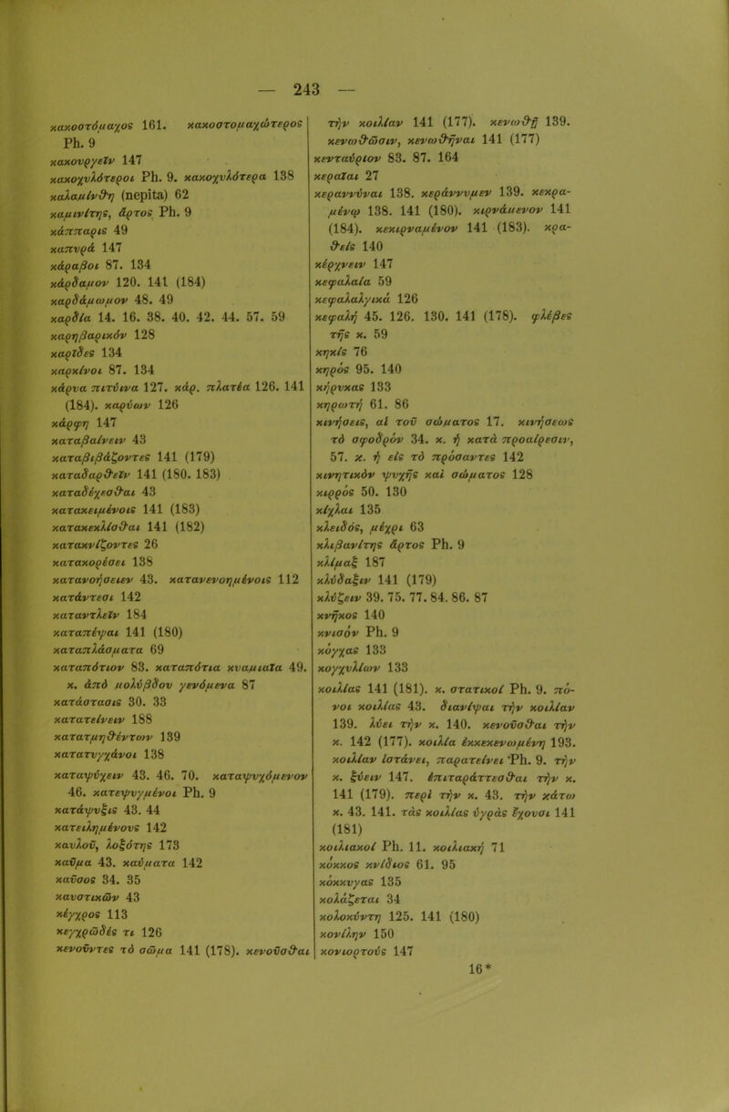 xaxooröuayios 161. xay.oaroua%d>TSQOs Ph. 9' MMVQystv 147 y.atiO'pjXöreqoi. Ph. 9. Kay.oyylörsQa 138 xalaulvd^ (nepita) 62 xaftLvtrrjS, ä^ros Ph. 9 y.d^7iapte 49 xaTiv^d Iii xdpaßoi 87. 134 xäpSaiUov 120. 141 (184) xapSdu(o/uov 48. 49 xapSia 14. 16. 38. 40. 42. 44. 57. 59 na^rjßaQixöv 128 xaQzSse 134 xn^xlvoi 87. 134 xrfpva TCkriiva 127. x<£(>. nlaxia 126. 141 (184). >«a(?t5<Mv 126 xdQfTj 147 xaraßalveiv 43 xaraßißd^ovree 141 (179) xaraSuQd-eZv 141 (180. 183) xaxaSi'/f.ad'ai, 43 xazaxet/uevois 141 (183) y.araxexliad-ai 141 (182) xaToxr/^oyres 26 xaraxo^iaei 138 xaravo'qaeuv 43. xaravevotjuivots 112 xardj'rea^ 142 xaravT^f?»' 184 xaraTziyjat 141 (180) xaxanldaixara 69 xaranÖTiov 83. xaranörta xvamaTa 49. X. <ijrd ftoX{>ßSov yevöufva 87 xaTaaraffiS 30. 33 xarareivew 188 xaraTftT]&EVTo>v 139 xaTaTi;;/;(d»'o/ 138 xaTayi5;(c*»' 43. 46. 70. xaraipv%6/nevov 46. xareyjv/fiivot Ph. 9 xardyjviie 43. 44 xareiXrjuivovs 142 xavl.ov, ),o^ört]B 173 xavfta 43. xaiiuaxa 142 xavaoe 34. 35 xavoTtxß*» 43 xiyx^os 113 xeyxQcüSis ri 126 xevowree td a&fia 141 (178). xevova&ai T^v xoillav 141 (177). xevoj&g 139. xevca&diaiv, xevro&^vai 141 (177) xevra^Qlov 83. 87. 164 xeQatat 27 xepavvijvai 138. xsQdvvvfiev 139. xfxpa- //^»-«j^ 138. 141 (180). xiQvduEvov 141 (184). xextQva/iiivov 141 (183). x,oa- 140 xiQxveiv 147 xetpaXala 59 X£(pa ixd 126 xfy^a/li? 45. 126. 130. 141 (178). 9c^i/Sfe T^s X. 59 X17X/S 76 x77(>os 95. 140 xtj^vxae 133 XiJ^MTTj 61. 86 xinjocis, al Tov ad>//aToe 17. xivifaetoe rd a^oBqöv 34. x. jj xard. TCQoalqeaiv, 57. ;f. »J f^s T<J nQÖaavxES 142 xivTjTixdv yjvxfje xai Oiofiaroe 128 xiQ^ös 50. 130 xlf}.a.i 135 xXetSöe, judxpi 63 xhßav/TTje äpros Ph. 9 xXlfta^ 187 x;,t5(ya|*«' 141 (179) x;.t5^««r 39. 75. 77. 84. 86. 87 xvrjxoe 140 xvtaöv Ph. 9 xo/jjae 133 xoy%vXlu}v 133 xodlae 141 (181). x. aranxoi Ph. 9. 7r<>- »'o< xotUas 43. Siavi-ifai v^v xoiXlav 139. ^.wc* tt)»' X. 140. xsvovod-at rt^v X. 142 (177). xoJ,/a ixxexevtofiivr] 193. xoiXlav iardvei, TtaQareivei 'Ph. 9. tjJ»' X. |i5ft»/ 147. im.Ta^drrsad'ai tijv x. 141 (179). TTf^i TJ?»» X. 43. Tj)»' ;f<£To^ X. 43. 141. Ttis xoiXlai iypde M%ovoi 141 (181) xoiltaxol Ph. 11. xoiXiaxi] 71 xoxxos xvldios 61. 95 xoxxv/as 135 xo^a^cTat 34 xoXoxiJvrr] 125. 141 (180) xov/X.Tjv 150 xovio^rois 147 16* ■