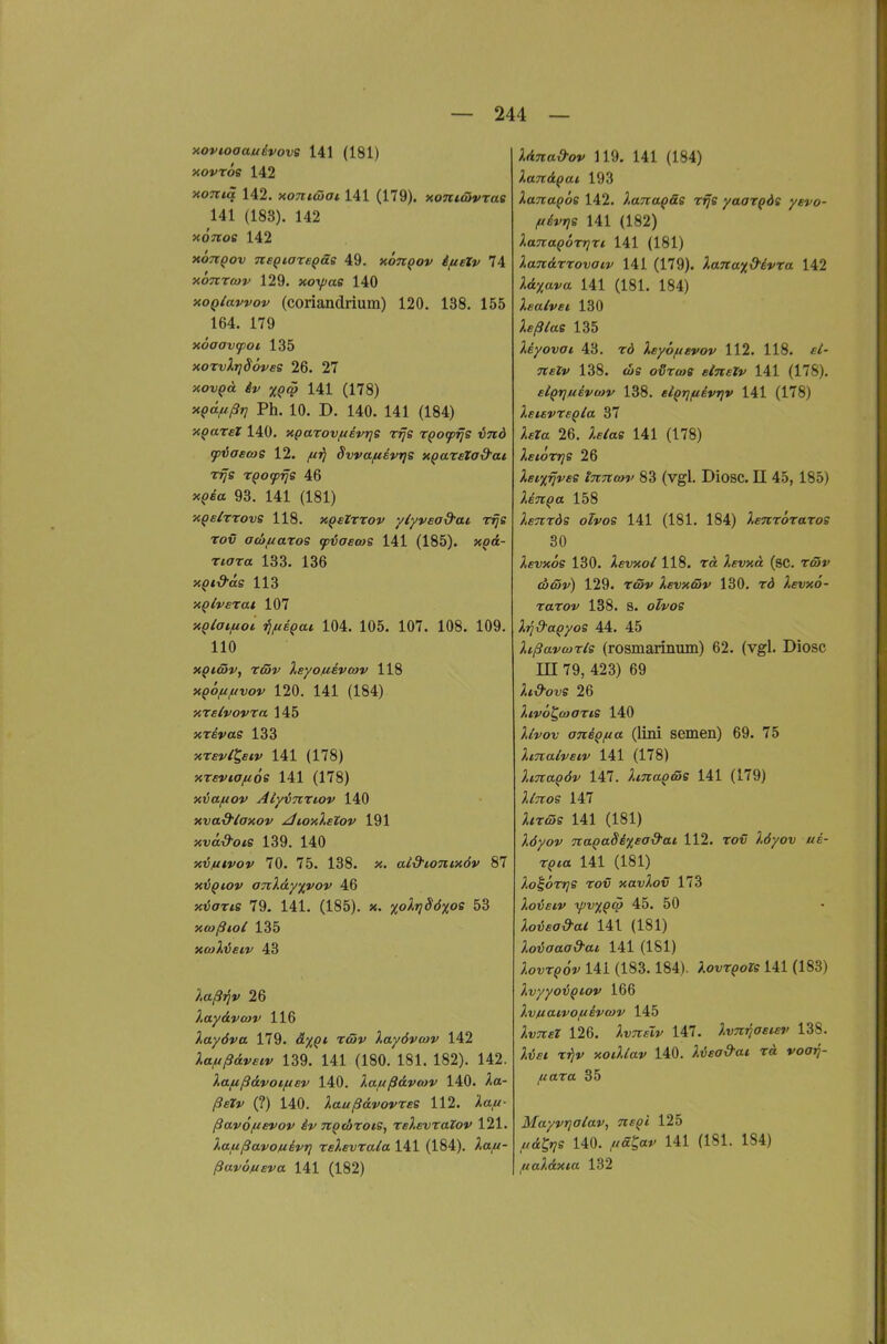 aovioaauivove 141 (181) novröe 142 xoTtiä 142. xonicHai 141 (179). xoni&vrae 141 (183). 142 xoTtos 142 xoTiQov neQiare^äe 49. xotcqov ifieZv 74 xbnrcov 129. xoxpae 140 xoQlavvov (coriandrium) 120. 138. 155 164. 179 xöaavtpoi 135 xorvXtjSoves 26. 27 xov()<i ^»z 141 (178) xpd/tßrj Ph. 10. D. 140. 141 (184) x^arel 140. xparov/uevrjS rrjs TQotprjs vnd tpiascos 12. ff^ Svvaftevrjs xpareZa&ai TTjs rpocpijs 46 xQia 93. 141 (181) xQsizrovs 118. xQsZrrov ylyvead'ai Tije Tov ac&^aros cpiaecoe 141 (185). xQd- xiara 133. 136 xpt^ag 113 xQlverat 107 xQlaifioi iifiiQM 104. 105. 107. 108. 109. 110 XQiäv, riöv Xeyo/uivcov 118 xQo/ifxvov 120. 141 (184) KXslvovra 145 xTfiVas 133 xTey/Jf^f 141 (178) xreviofiös 141 (178) xvafiov AtyiTirtov 140 xva-d'laxov /lioxlelov 191 xvcti^-ofs 139. 140 x'üfiivov 70. 75. 138. x. ai&ionixöv 87 x6qiov OTcl&yp/ov 46 xtJorTfS 79. 141. (185). X. xolrjSöxoe 53 xmßiol 135 xcoXieiv 43 ;,a/9»?V 26 layA-voiv 116 }.ayöva 179. o!x?* Xayövcav 142 Xa/uß&veiv 139. 141 (180. 181. 182). 142. Xa/ußdvoifxev 140. lafißÖLvtov 140. ^a- (?) 140. laußcLvovres 112. >ta,w- ßavöfievov iv TtQtliroie, reXevxalov 121. Xaußavojuivt) relevrala 141 (184). ^a/<- ßav6/u£va 141 (182) ;irf7r«i9-ov 119. 141 (184) laTt&Qat 193 XanaQoe 142. lanaQäe rrje yaaxQÖs yevo- /tivrie 141 (182) XanaQÖrrjri, 141 (181) Xandrrovaiv 141 (179). Xanaxd-ivra 142 Jld^a»'« 141 (181. 184) Xealvei 130 ;ic/?iras 135 Xeyovot 43. rö Xeyö/usvov 112. 118. TTcrv 138. WS o^Twff e/TTfi»/ 141 (178). elqriuBvoov 138. elQrjfiivrjv 141 (178) XetevrsQla 37 ;ifra 26. ;.f/afi 141 (178) Xeiorrje 26 Xeixrjvee tnncov 83 (vgl. Diosc. II 45, 185) XeuQa 158 Xenrds oTvos 141 (181. 184) ^«ttototos 80 Xevxos 130. Xevxol 118. rä 2ft;xa (sc. Tß»«' «u<y»/) 129. T<S»' ^«vxö»' 130. Xevxö- rarov 138. s. ofvos XjjS'apyos 44. 45 Xißavwxle (rosmarinum) 62. (vgl. Diosc m 79, 423) 69 Xi&ovs 26 ^tyo^fwffTfS 140 ^/ifov aniQfxa (lini semen) 69. 75 Xmalveiv 141 (178) Xma^öv 147. Xma^ms 141 (179) ^/ttos 147 ;i/rft5s 141 (181) Xöyov TiaQaSixEod'ai 112. to<7 ^.rf/ov «e- r^fa 141 (181) XoioXTje xov xavXov 173 Xoijeiv y)v%Q<ff 45. 50 Xovea&al 141 (181) Xovaaa9ai 141 (181) ;,oi;t(?oV 141 (183.184). Xovx^oTs 141 (183) Xvyyoiqiov 166 Xvftaivoftivwv 145 ^IwTTf? 126. ^vTTft»/ 147. Xvm^asuv 138. t»}»' xoiXlav 140. Xijea&at xä voarj- ftaxa 35 Mayvrjalav, nsQi 125 ^<£g»7ff 140. //ff^«»' 141 (181. 184) ^uaXdxia 132