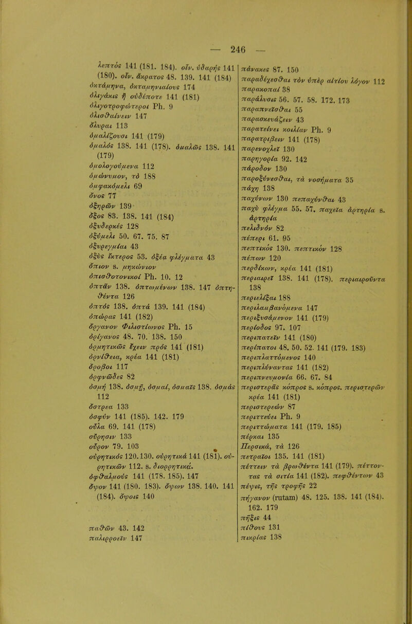 Xsnröe 141 (181. 184). olv. iSaQ^^e 141 (180). oTv. äx^aroe 48. 139. 141 (184) dxT&firjva, dxraftrivialovs 174 dXtydxis i} oiSinors 141 (181) öXtyoTQOfcöreQoi Ph. 9 dXiad'alvei.v 147 ölvqai 113 6ftallt,ovai 141 (179) dftalös 138. 141 (178). öual&e 138. 141 (179) öfioloyo'öfieva 112 öficüvvjuov, rd 188 6u(pax6fiEli 69 «y^oc 77 dhiQtöv 139 <?|os 83. 138. 141 (184) divSe^xes 128 d|t;^f;< 50. 67. 75. 87 d^vQey/uiai 43 d|iis ixrsQos 53. d|«a tpXiyftara 43 öniov S. firjxcbviov ÖTtta&orovcxoi Ph. 10. 12 tJTrrö«/ 138. dnrcof/ivcov 138. 147 d^rr»;- d'evra 126 «JTTTds 138. d7rr<£ 139. 141 (184) d;röJ()as 141 (182) ÖQyavov 0tXiart(avos Ph. 15 ÖQlyavos 48, 70. 138. 150 ÖQfiTjTixßs M%etv uQÖe 14i (181) d^vld'eia, xQsa 141 (181) ÖQoßoi 117 öo^vföSes 82 da/zj; 138. <5<7,«y, dofial, dauaZs 138. dofxäs 112 doTQsa 133 dffypt!*' 141 (185). 142. 179 o^;ia 69. 141 (178) o'ö^rjaiv 133 o^()o?' 79. 103 ^ ovQTjrixös 120.130. oi^ijrixd 141 (181). oi5- QrjTixcäv 112. S. Sio^^rjrtxcc, 6(p^aXfio<)S 141 (178. 185). 147 <?Vo»' 141 (180. 183). <yy/wf 138. 140. 141 (184). «J'yo^s 140 nad'ßv 43. 142 naXiQQoelv 147 n&vaxBS 87. 150 7iaQa86xead-at rdv ini^ alrlov Xöyov 112 naQaxonal 38 7ro(?<£^i;fftff 56. 57. 58. 172. 173 TtaQanveXad-ai 55 Tia^aaxevä^eiv 43 TtaQareivei xoiXlav Ph. 9 TtaQaxQißeiv 141 (178) naQevoxXsl 130 naQriyoQla 92. 142 Ti&QoSov 130 TtaQoliüvead-at, rä voai^/iara 35 TTCJX'? 138 na-ji^ivrav 130 nena%ivd'ai, 43 7ra;^ii cpXiyfia 55. 57. Tra^c?« &Qr^Q(a ß. neXiSvöv 82 TlETtSQl 61. 95 Ttsnrtxöe 130. nennxov 128 Ttincav 120 neqSlxfov, xQia 141 (181) TteqiaiQeX 138. 141 (178). ■KeqiaiQovvra 138 TteQieXl^ai 188 TteQiXaußavöfieva 147 TcsQt^va&fievov 141 (179) ne^(o§oe 97. 107 Tteqmaxelv 141 (180) Tceqlnaroi 48. 50. 52. 141 (179. 183) nsQiTiXarrSfievoe 140 TteptnX^vavras 141 (182) TtEQinvsvfiovla 66. 67. 84 neQiaTE^äs xÖti^os s. xönQos. TtEQiaxEQäv xqia. 141 (181) TtEQtaxBQEdiv 87 7tEQi,xxeiEc Ph. 9 neqixxthfiaxa 141 (179. 185) niftxai, 135 ÜEQaixd, xä 126 TcexQaloi 135. 141 (181) Ttixxeiv xä ßqcad-ivxa 141 (179). nixxov- xae xä aixla 141 (182). TtEip&ivxmv 43 7ti\pie, xrjs xQotpfje 22 (rutam) 48. 125. 138. 141 (184). 162. 179 Tirj^ie 44 Tti&ove 131 7t ixQiae 138