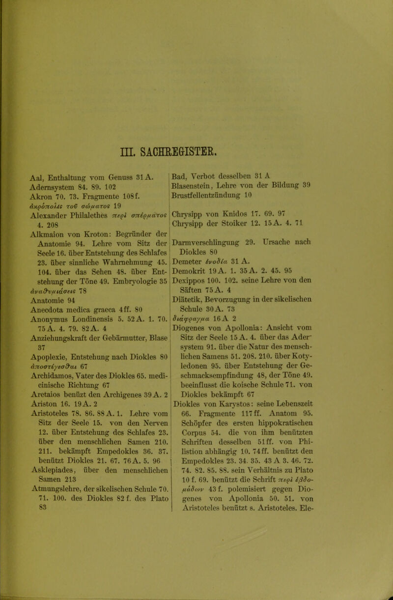 EI. SACHEEGISTEß. Aal, Enthaltung vom Genuss 31A. Ademsystem 84. 89. 102 Akron 70. 73. Fragmente 108 f. axQonoXls rov acüfiaroe 19 Alexander Philalethes Tte^i oTii^fiaToe 4. 208 Alkmaion von Kroton: Begründer der Anatomie 94. Lehre vom Sitz der Seele 16. über Entstehung des Schlafes 23. über sinnliche Wahrnehmung 45. 104. über das Sehen 48. über Ent- stehung der Tone 49 dva&vfiKxoete 78 Anatomie 94 Anecdota mcdica graeca 4 ff. 80 Anonymus Londinensis 5. 52 A. 1. 70. 75 A. 4. 79. 82 A. 4 Anziehungskraft der Gebärmutter, Blase 37 Apoplexie, Entstehung nach Diokles 80 ä.Tioariyead'at 67 Archidamos, Vater des Diokles 65. medi- cinischc Kichtung 67 Arctaios beuüzt den Archigenes 39 A. 2 Ariston 16. 19 A. 2 Aristoteles 78. 86. 88 A. 1. Lehre vom Sitz der Seele 15. von den Nerven 12. über Entstehung des Schlafes 23. über den menschlichen Samen 210. 211. bekämpft Empedoklcs 36. 37. benützt Diokles 21. 67. 76A. 5. 96 Asklepiades, über den menschlichen Samen 213 Atmungslehre, der sikelischen Schule 70. 71. 100. des Diokles 82 f. des Plato 83 Bad, Verbot desselben 31 A Blasenstein, Lehre von der Bildung 39 Brastfellentzündung 10 Chrysipp von Knidos 17. 69. 97 Chiysipp der Stoiker 12. 15A. 4. 71 Darmverschlingung 29. Ursache nach Diokles 80 Demeter ivoSia 31 A. Demokrit 19 A. 1. 35 A. 2. 45. 95 seine Lehre von den Embryologie 35 Dexippos 100. 102 Säften 75A. 4 Diätetik, Bevorzugung in der sikelischen Schule 30 A. 73 StatpQaytia 16 A 2 Diogenes von Apollonia: Ansicht vom Sitz der Seele 15 A. 4. über das Ader System 91. über die Natur des mensch- lichen Samens 51. 208. 210. über Koty- ledonen 95. über Entstehung der Ge- schmacksempfindung 48, der Töne 49. beeinflusst die koische Schule 71. von Diokles bekämpft 67 Diokles von Karj'stos: seine Lebenszeit 66. Fragmente 117 ff. Anatom 95. Schöpfer des ersten hippokratischen Corpus 54. die von ihm benützten Schriften desselben 51 ff. von Phi- listion abhängig 10. 74 ff. benützt den Empedokles 23. 34. 35. 43 A 3. 46. 72. 74. 82. 85. 88. sein Verhältnis zu Plato 10 f. 69. benützt die Schiift TieQi ißSo- ftäSon' 43 f. polemisiert gegen Dio- genes von Apollonia 50. 51. von Aristoteles benützt s. Aristoteles. Ele-