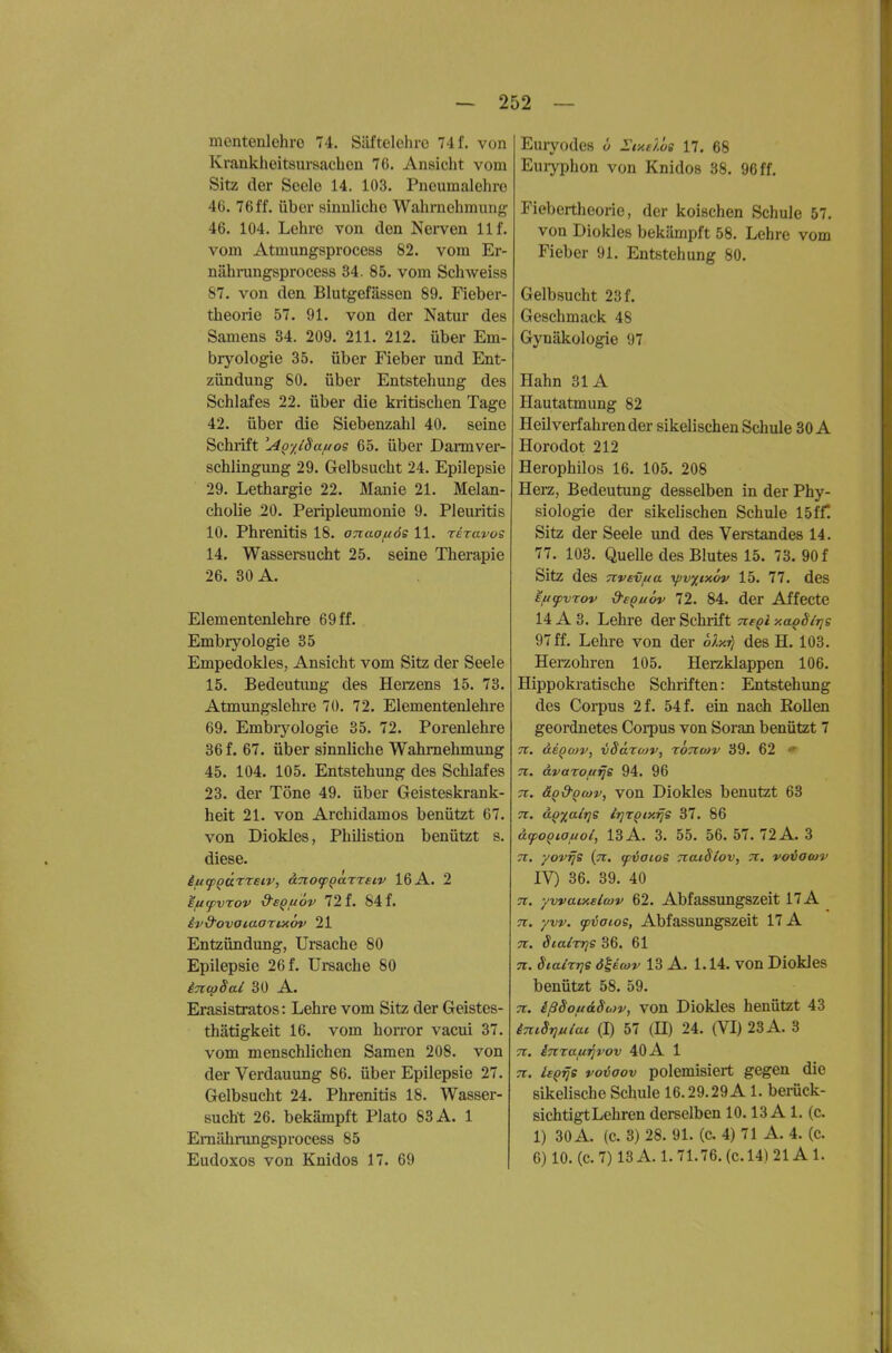 mentenlehro 74. Säftelchro 74 f. von Krankheitsui-sachen 76. Ansicht vom Sitz der Seele 14. 103. Pneumalehre 46. 76ff. über sinnliche Wahrnehmung 46. 104. Lehre von den Nerven 11 f. vom Atmungsprocess 82. vom Er- nährungsprocess 34. 85. vom Schweiss 87. von den Blutgefässen 89. Fieber- theorie 57. 91. von der Natur des Samens 34. 209. 211. 212. über Em- brj'^ologie 35. über Fieber und Ent- zündung 80. über Entstehung des Schlafes 22. über die kritischen Tage 42. über die Siebenzahl 40. seine Schrift 'Ao'/^iSa/uos 65. über Dann ver- schlingung 29. Gelbsucht 24. Epilepsie 29. Lethargie 22. Manie 21. Melan- cholie 20. Peripleumonie 9. Pleuritis 10. Phrenitis 18. onaofiös 11. rdravos 14. Wassersucht 25. seine Therapie 26. 30 A. Elementenlehre 69 ff. Embryologie 35 Empedokles, Ansicht vom Sitz der Seele 15. Bedeutung des Herzens 15. 73. Atmungslehre 70. 72. Elementenlehre 69. Embryologie 35. 72. Porenlehre 36 f. 67. über sinnliche Wahrnehmung 45. 104. 105. Entstehung des Schlafes 23. der Töne 49. über Geisteskrank- heit 21. von Archidamos benützt 67. von Diokles, Philistion benützt s. diese. ificpQÜ'^retv, äno^Qarreiv 16 A. 2 ifitpvTov S'sQfiöv ili. 84f. iv&ovoiaartxov 21 Entzündung, Ursache 80 Epilepsie 26 f. Ursache 80 incpSal 30 A. Erasistratos: Lehre vom Sitz der Geistes- thätigkeit 16. vom horror vacui 37. vom menschlichen Samen 208. von der Verdauung 86. über Epilepsie 27. Gelbsucht 24. Phrenitis 18. Wasser- sucht 26. bekämpft Plato 83 A. 1 Eraährungsprocess 85 Eudoxos von Knidos 17. 69 Euryodcs ü Iixübi 17. 68 Euiyphon von Knidos 38. 96 ff. Fiebertheorie, der kölschen Schule 57. von Diokles bekämpft 58. Lehre vom Fieber 91. Entstehung 80. Gelbsucht 23 f. Geschmack 48 Gynäkologie 97 Hahn 31 A Hautatmung 82 Heilverfahren der sikelischen Schule 30 A Horodot 212 Herophilos 16. 105. 208 Herz, Bedeutung desselben in der Phy- siologie der sikelischen Schule 15ff! Sitz der Seele und des Verstandes 14. 77. 103. Quelle des Blutes 15. 73. 90 f Sitz des Ttvevua yjv^ixöv 15. 77. des E/ufvrov d-e^uöv 72. 84. der Affecte 14 A 3. Lehre der Schrift negi xa^Slrje 97 ff. Lehre von der 6h.ri des H. 103. Herzohren 105. Herzklappen 106. Hippokratische Schriften: Entstehung des Corpus 2f. 54f. ein nach Eollen geordnetes Corpus von Soran benützt 7 n. deQoiv, vSäruiv, rbnwv 39. 62  Tl. ÖLvaTOfirle 94. 96 7t. ä^&Qcüv, von Diokles benutzt 63 71. d^y^alrjs lr]r^iy.rjs 37. 86 atpoQiauol, 13 A. 3. 55. 56. 57. 72 A. 3 71. yovrje (ti. cpvaios TiaiSlov, 7i. voiiaoiv IV) 36. 39. 40 71. yvvaixelwv 62. Abfassungszeit 17 A 71. yvv. fijatoe, Abfassungszeit 17 A TT. ScalrrjS 36. 61 13 A. 1.14. von Diokles benützt 58. 59. 7t. ißSojudSu>v, von Diokles henützt 43 iTtiSrjuiac (I) 57 {II) 24. (VI) 23 A. 3 7t. iTtraf/Tjrov 40 A 1 7t. ie^^s voiaov polemisiert gegen die sikelische Schule 16.29.29 A 1. berück- sichtigt Lehren derselben 10.13 A 1. (c. 1) 30 A. (c. 3) 28. 91. (c. 4) 71 A. 4. (c. 6) 10. (c. 7) 13 A. 1. 71.76. (c. 14) 21A 1.