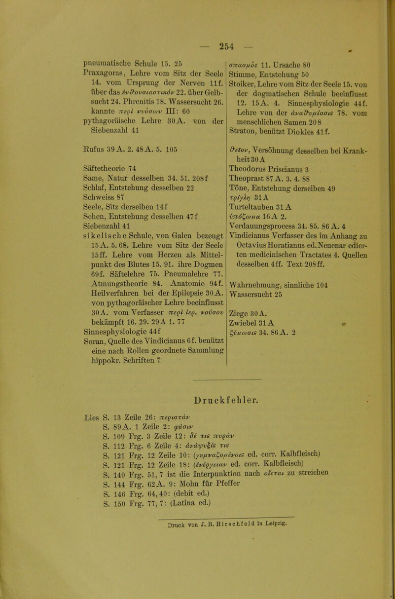 pneumatische Schule 15. 25 Praxagoras, Lehre vom Sitz der Seele 14. vom Ursprung der Nerven 11 f. über das ivd-ovataorixöv 22. Über Gelb- sucht 24. Phrenitis 18, Wassei-sucht 26. kannte ns^i wöacov III: 60 pythagoriüsche Lehre 30 A. von der Siebenzalil 41 Kufus 39 A. 2. 48 A. 5. 105 Säftetheorie 74 Same, Natur desselben 34. 51. 208 f Schlaf, Entstehung desselben 22 Schweiss 87 Seele, Sitz derselben 14 f Sehen, Entstehung desselben 47 f Siebenzahl 41 s i k e 1 i s c h e Schule, von Galen bezeugt 15 A. 5. 68. Lehre vom Sitz der Seele 15 ff. Lehre vom Herzen als Mittel- punkt des Blutes 15. 91. ihre Dogmen 69 f. Säftelehre 75. Pnemnalehre 77. Atmungstheorie 84. Anatomie 94 f. Heilverfahren bei der Epilepsie 30 A. von pythagoräischer Lehre beeinflusst 30 A. vom Verfasser ne^l ieq. vo-üaov bekämpft 16. 29. 29 A L 77 Sinnesphysiologie 44 f Soran, Quelle des Vindicianus 6f. benützt eine nach Rollen geordnete Sammlung hippokr. Schriften 7 anaauoe 11. Ursache 80 Stimme, Entstehung 50 Stoiker, Lehre vom Sitz der Seele 15. von der dogmatischen Schule beeinflusst 12. 15 A. 4. Sinnesphysiologie 44 f. Lehre von der äva&vfilaais 78. vom menschlichen Samen 20 8 Straton, benützt Diokles 41 f. d-eiov, Versöhnung desselben bei Krank- heit 30 A Theodorus Priscianus 3 Theoprast 87 A. 3. 4. 88 Töne, Entstehung derselben 49 TQlyXrj 31A Turteltauben 31A vnöl^coua 16A 2. Verdauungsprocess 34. 85. 86 A. 4 Vindicianus Verfasser des im Anhang zu Octavius Horatianus ed.Neuenar edier- ten medicinischen Tractates 4. Quellen desselben 4 ff. Text 208 ff. Wahrnehmung, siimliche 104 Wassersucht 25 Ziege 30 A. Zwiebel 31A t,vuo)ais 34. 86 A. 2 Druckfehler. Lies S. 13 Zeile 26: nsQiatäv S. 89 A. 1 Zeile 2: <fvoiv S. 109 Frg. 3 Zeile 12: 8b zis nv^äv S. 112 Frg. 6 Zeile 4: ävdyjvile ns S. 121 Frg. 12 Zeile 10: (yv/uva^oaevois ed. corr. Kalbfleisch) S. 121 Frg. 12 Zeile 18: {ivi^yetav ed. corr. Kalbfleisch) S. 140 Frg. 51, 7 ist die Interpunktion nach oi^szat zu streichen S. 144 Frg. 62 A. 9: Mohn für Pfeffer S. 146 Frg. 64,40: (debit ed.) S. 150 Frg. 77,7: (Latina ed.) Druck von J.B. Hirschfeld in Leipzig.