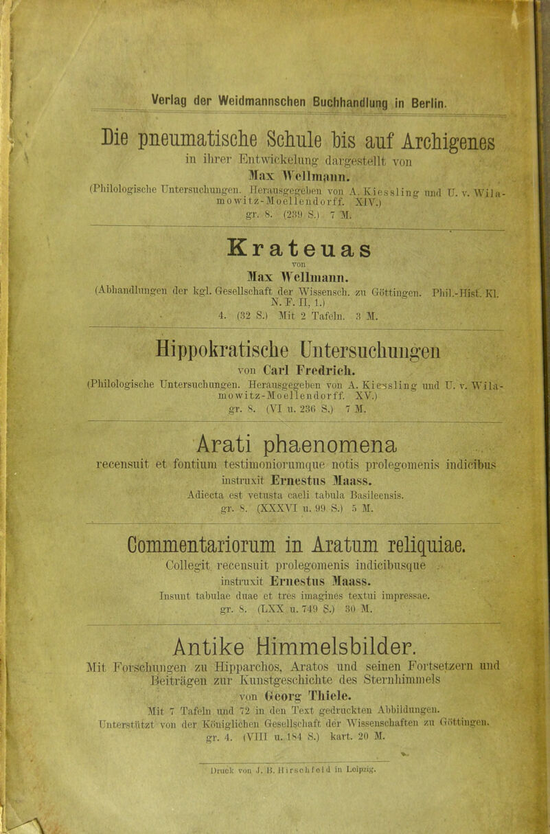 Die pneumatische Schule Ws auf Archigenes in ilirei- Entwickeliiiijv darfrestpllt von Max IVcllinfiiin. (Pliilologische Untersuclmuffen. Herausgegeben von A. Kiessling und U v Wila- mowitz-Moellendorff. XIV.) gr. s. m\) s.i 7 T\r. Krateuas von Max Wellmann. (Abhandlungen der kgi. Gesellschaft der Wissensch, zu Göttingen. Phil -Hist Kl ' N. F. II, 1.) 4. (32 S.) Mit 2 Tafeln. 3 M. Hippokratische Untersuchungen von Carl Fredrich. (Philologische Untersuchungen. Herausgegeben von A. Kie^sling und U, v. Wila- mowitz-Moellendorff. XV.) gr. S. (VI u. 236 S.) 7 M. Arati phaenomena recensuit et fontiiim testimoniorumque notis prolegomenis indicibus instruxit Ernestus Maass. Adiecta est vetusta caeli tabula Basileensis. -r. V (XXXVI u. 99 S.) .t M. Commentariorum in Aratum relipiae. Collegit. recensuit prolegomenis indicibusque instruxit Ernestus Maass. Iiisunt tabulae duae et tres iuiagines textui impressae. gr. '^. (LXX u. 749 S.) 30 M. Antike Himmelsbilder. Mit 1^'or.schuiigen zu Hipparchos, Aratos und seinen Fortsetzern und Beiträgen zur Kunstgeschichte des Sternhimmels vun Gieorg: Thiele. Mit 7 Tafeln ujid 72 in den Text gedruckten Abbildungen. Unterstützt von der Königlichen Gesellschaft der Wissenschaften zu Güttingen, gr. 4. (VIII u. 1S4 S.) kart. 20 M.