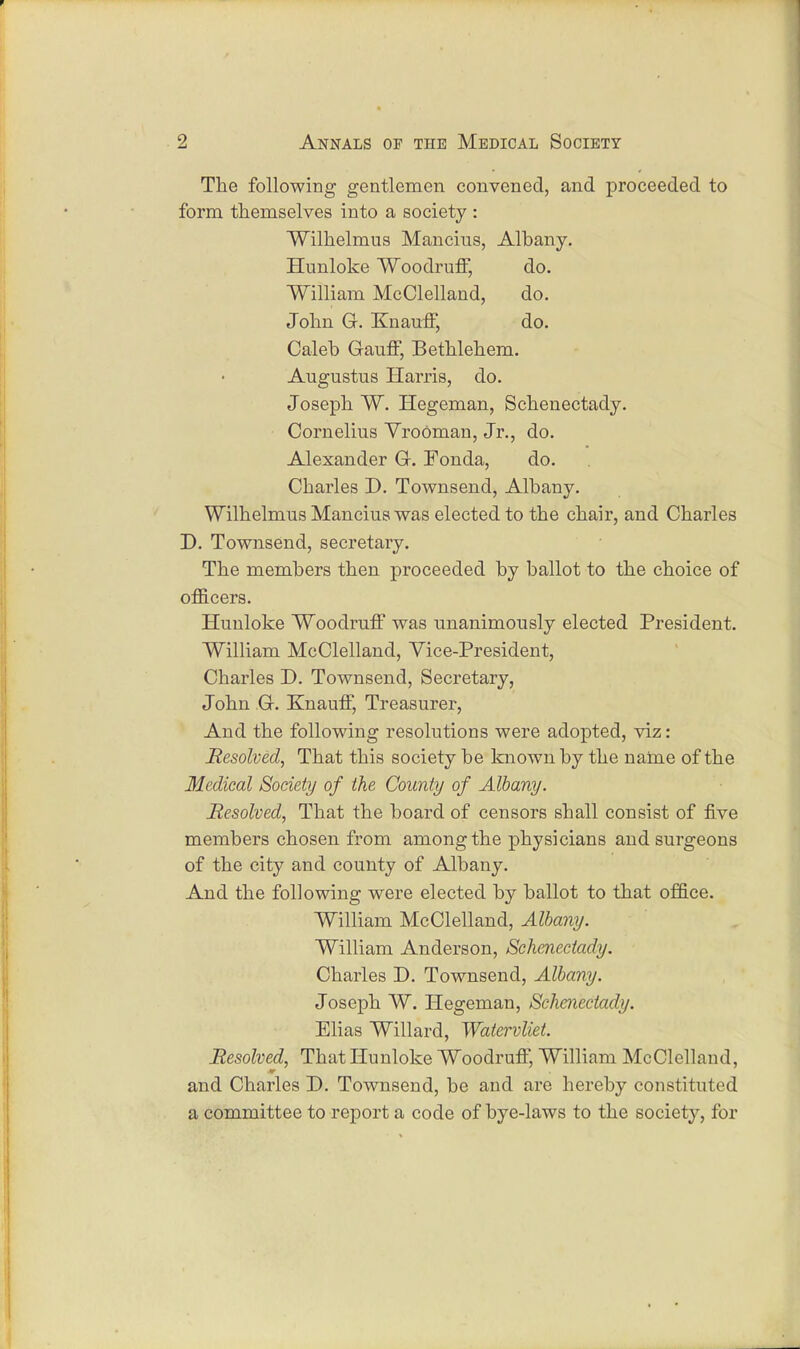 The following gentlemen convened, and proceeded to form themselves into a society : Wilhelmus Mancius, Albany. Hunloke Woodruff, do. William McClelland, do. John G. Knauff, do. Caleb Gauff, Bethlehem. Augustus Harris, do. Joseph W. Hegeman, Schenectady. Cornelius VroOman, Jr., do. Alexander G. Fonda, do. Charles D. Townsend, Albany. Wilhelmus Mancius was elected to the chair, and Charles D. Townsend, secretary. The members then proceeded by ballot to the choice of officers. Hunloke Woodruff was unanimously elected President. William McClelland, Vice-President, Charles D. Townsend, Secretary, John G. Knauff, Treasurer, And the following resolutions were adopted, viz: Resolved, That this society be known by the name of the Medical Society of the County of Albany. Resolved, That the board of censors shall consist of five members chosen from among the physicians and surgeons of the city and county of Albany. And the following were elected by ballot to that office. William McClelland, Albany. William Anderson, Schenectady. Charles D. Townsend, Albany. Joseph W. Hegeman, Schenectady. Elias Willard, Watervliet. Resolved, That Hunloke Woodruff, William McClelland, and Charles D. Townsend, be and are hereby constituted a committee to report a code of bye-laws to the society, for