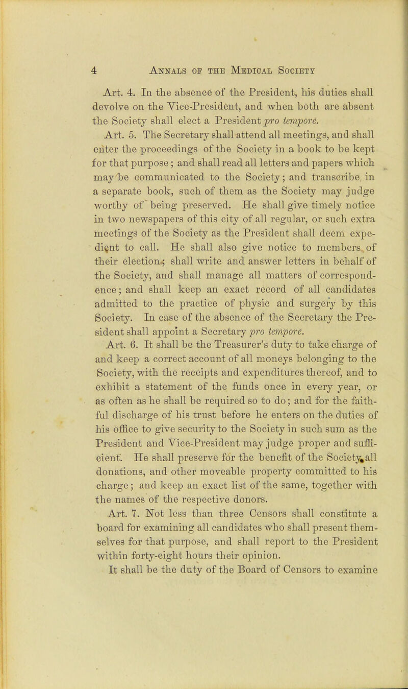 Art. 4. In the absence of the President, his duties shall devolve on the Vice-President, and when both are absent the Society shall elect a President pro tempore. Art. 5. The Secretary shall attend all meetings, and shall enter the proceedings of the Society in a book to be kept for that purpose; and shall read all letters and papers which may be communicated to the Society; and transcribe in a separate book, such of them as the Society may judge worthy of being preserved. He shall give timely notice in two newspapers of this city of all regular, or such extra meetings of the Society as the President shall deem expe- dient to call. He shall also give notice to members of their election; shall write and answer letters in behalf of the Society, and shall manage all matters of correspond- ence ; and shall keep an exact record of all candidates admitted to the practice of physic and surgery by this Society. In case of the absence of the Secretary the Pre- sident shall appoint a Secretary pro tempore. Art. 6. It shall be the Treasurer's duty to take charge of and keep a correct account of all moneys belonging to the Society, with the receipts and expenditures thereof, and to exhibit a statement of the funds once in every year, or as often as he shall be required so to do; and for the faith- ful discharge of his trust before he enters on the duties of his office to give security to the Society in such sum as the President and Vice-President may judge proper aud suffi- cient. He shall preserve for the benefit of the Society«all donations, and other moveable property committed to his charge; and keep an exact list of the same, together with the names of the respective donors. Art. 7. Not less than three Censors shall constitute a board for examining all candidates who shall present them- selves for that purpose, and shall report to the President within forty-eight hours their opinion. It shall be the duty of the Board of Censors to examine