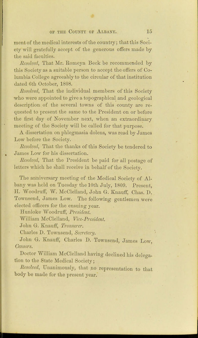 mentof the medical interests of the country; that this Soci- ety will gratefully accept of the generous offers made by the said faculties. Resolved, That Mr. Romeyn Beck be recommended by this Society as a suitable person to accept the offers of Co- lumbia College agreeably to the circular of that institution dated 6th October, 1808. Rosolved, That the individual members of this Society who were appointed to give a topographical and geological description of the several towns of this county are re- quested to present the same to the President on or before the first day of November next, when an extraordinary meeting of the Society will be called for that purpose. A dissertation on phlegmasia dolens, was read by James Low before the Society. Resolved, That the thanks of this Society be tendered to James Low for his dissertation. Resolved, That the President be paid for all postage of letters which he shall receive in behalf of the Society. The anniversary meeting of the Medical Society of Al- bany was held on Tuesday the 10th July, 1809. Present, H. Woodruff, W. McClelland, John G. Knauff, Chas. D. Townsend, James Low. The following gentlemen were elected officers for the ensuing year. Hunloke Woodruff, President. William McClelland, Vice-President. John 6. Knauff, Treasurer. Charles D. Townsend, Secretary. John G. Knauff, Charles D. Townsend, James Low, Censors. Doctor William McClelland having declined his dcleo-a- tion to the State Medical Society; Resolved, Unanimously, that no representation to that body be made for the present year.