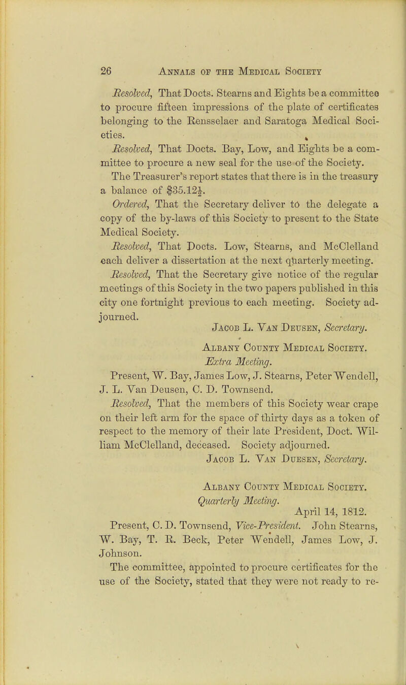 Resolved, That Docts. Stearns and Eights he a committee to procure fifteen impressions of the plate of certificates belonging to the Rensselaer and Saratoga Medical Soci- eties. k Resolved, That Docts. Bay, Low, and Eights he a com- mittee to procure a new seal for the use of the Society. The Treasurer's report states that there is in the treasury a balance of $35.12J. Ordered, That the Secretary deliver to the delegate a copy of the by-laws of this Society to present to the State Medical Society. Resolved, That Docts. Low, Stearns, and McClelland each deliver a dissertation at the next quarterly meeting. Resolved, That the Secretary give notice of the regular meetings of this Society in the two papers published iu this city one fortnight previous to each meeting. Society ad- journed. Jacob L. Van Detjsen, Secretary. Albany County Medical Society. Extra Meeting. Present, W. Bay, James Low, J. Stearns, Peter Wendell, J. L. Van Deusen, C. D. Townsend. Resolved, That the members of this Society wear crape on their left arm for the space of thirty days as a token of respect to the memory of their late President, Doct. Wil- liam McClelland, deceased. Society adjourned. Jacob L. Van Duesen, Secretary. Albany County Medical Society. Quarterly Meeting. April 14, 1812. Present, C. D. Townsend, Vice-President. John Stearns, W. Bay, T. E. Beck, Peter Wendell, James Low, J. Johnson. The committee, appointed to procure certificates for the use of the Society, stated that they were not ready to re-