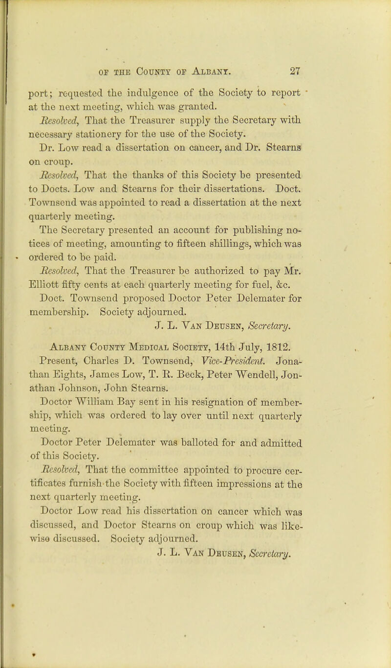 port; requested the indulgence of the Society to report ■ at the next meeting, which was granted. Resolved, That the Treasurer supply the Secretary with necessary stationery for the use of the Society. Dr. Low read a dissertation on cancer, and Dr. Stearns on croup. Resolved, That the thanks of this Society be presented to Docts. Low and Stearns for their dissertations. Doct. Townsend was appointed to read a dissertation at the next quarterly meeting. The Secretary presented an account for publishing no- tices of meeting, amounting to fifteen shillings, which was ordered to be paid. Resolved, That the Treasurer be authorized to pay Mr. Elliott fifty cents at each quarterly meeting for fuel, &c. Doct. Townsend proposed Doctor Peter Delemater for membership. Society adjourned. J. L. Van Dbusen, Secretary. Albany County Medical Society, 14th July, 1812. Present, Charles D. Townsend, Vice-President. Jona- than Eights, James Low, T. R. Beck, Peter Wendell, Jon- athan Johnson, John Stearns. Doctor William Bay sent in his resignation of member- ship, which was ordered to lay over until next quarterly meeting. Doctor Peter Delemater was balloted for and admitted of this Society. Resolved, That the committee appointed to procure cer- tificates furnish the Society with fifteen impressions at the next quarterly meeting. Doctor Low read his dissertation on cancer which was discussed, and Doctor Stearns on croup which was like- wise discussed. Society adjourned. J. L. Van Deusen, Secretary.