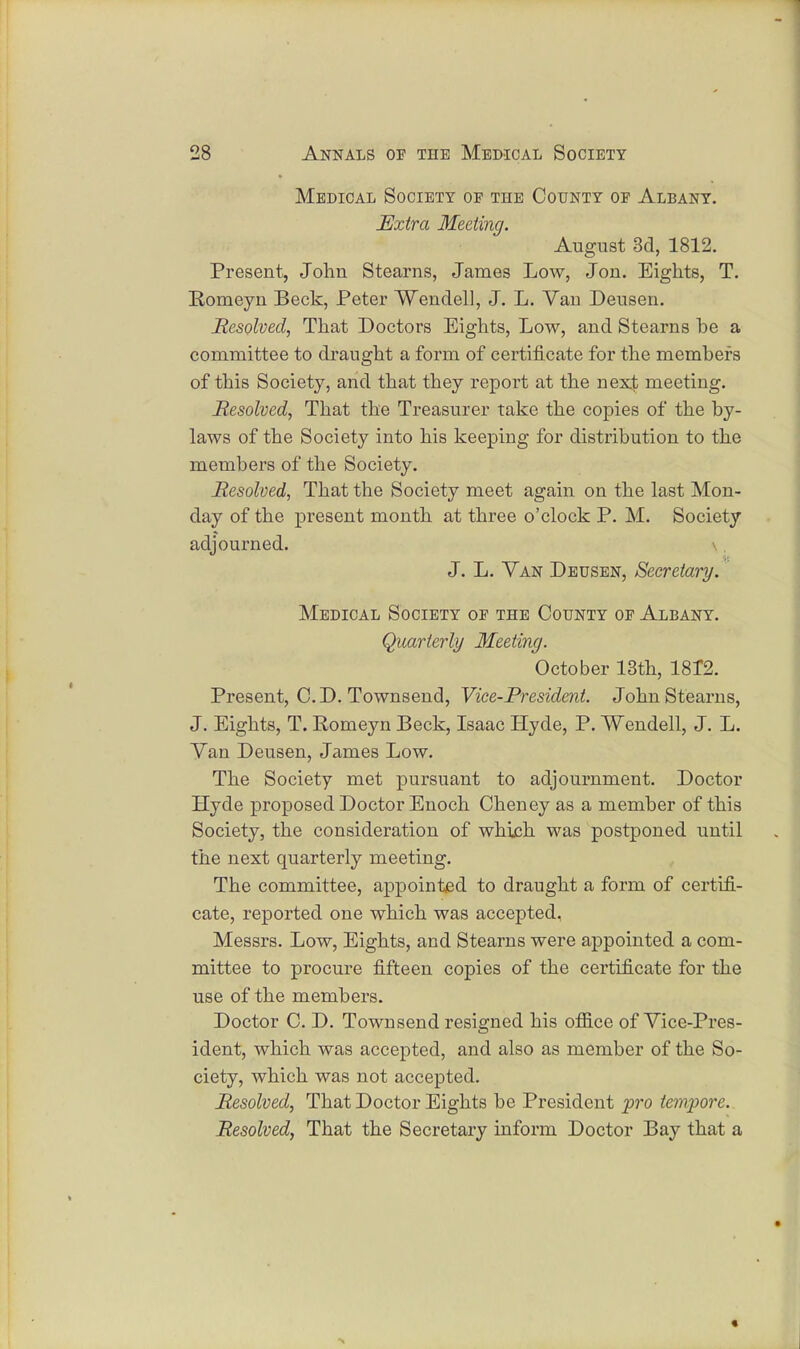Medical Society of the County of Albany. Extra Meeting. August 3d, 1812. Present, John Stearns, James Low, Jon. Eights, T. Romeyn Beck, Peter Wendell, J. L. Vau Deusen. Resolved, That Doctors Eights, Low, and Stearns be a committee to draught a form of certificate for the members of this Society, and that they report at the next meeting. Resolved, That the Treasurer take the copies of the by- laws of the Society into his keeping for distribution to the members of the Society. Resolved, That the Society meet again on the last Mon- day of the present month at three o'clock P. M. Society adjourned. J. L. Van Deusen, Secretary. Medical Society of the County of Albany. Quarterly Meeting. October 13th, 1812. Present, CD. Townsend, Vice-President. John Stearns, J. Eights, T. Romeyn Beck, Isaac Hyde, P. Wendell, J. L. Yan Deusen, James Low. The Society met pursuant to adjournment. Doctor Hyde proposed Doctor Enoch Cheney as a member of this Society, the consideration of which was postponed until the next quarterly meeting. The committee, appointed to draught a form of certifi- cate, reported one which was accepted, Messrs. Low, Eights, and Stearns were appointed a com- mittee to procure fifteen copies of the certificate for the use of the members. Doctor C. D. Townsend resigned his office of Vice-Pres- ident, which was accepted, and also as member of the So- ciety, which was not accepted. Resolved, That Doctor Eights be President pro tempore. Resolved, That the Secretary inform Doctor Bay that a