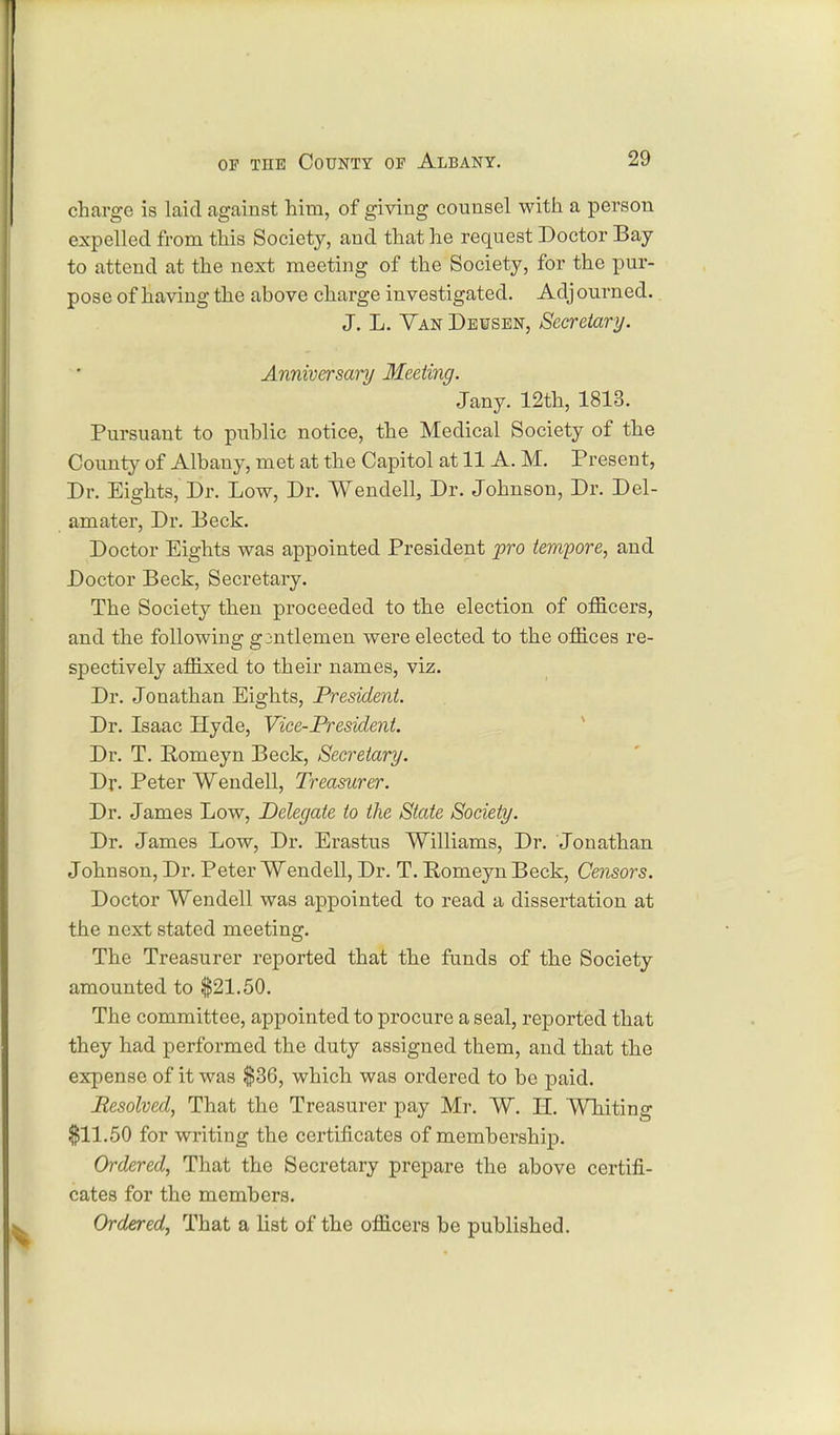 charge is laid against him, of giving counsel with a person expelled from this Society, and that he request Doctor Bay to attend at the next meeting of the Society, for the pur- pose of having the above charge investigated. Adj ourned. J. L. Van Dewsen, Secretary. Anniversary Meeting. Jany. 12th, 1813. Pursuant to public notice, the Medical Society of the County of Albany, met at the Capitol at 11 A. M. Present, Dr. Eights, Dr. Low, Dr. Wendell, Dr. Johnson, Dr. Del- amater, Dr. Deck. Doctor Eights was appointed President pro tempore, and Doctor Beck, Secretary. The Society then proceeded to the election of officers, and the following gmtlemen were elected to the offices re- spectively affixed to their names, viz. Dr. Jonathan Eights, President. Dr. Isaac Hyde, Vice-President. Dr. T. Pomeyn Beck, Secretary. Dr. Peter Wendell, Treasurer. Dr. James Low, Delegate to the State Society. Dr. James Low, Dr. Erastus Williams, Dr. Jonathan Johnson, Dr. Peter Wendell, Dr. T. Pomeyn Beck, Censors. Doctor Wendell was appointed to read a dissertation at the next stated meeting. The Treasurer reported that the funds of the Society amounted to $21.50. The committee, appointed to procure a seal, reported that they had performed the duty assigned them, and that the expense of it was $36, which was ordered to be paid. Resolved, That the Treasurer pay Mr. W. H. Whiting $11.50 for writing the certificates of membership. Ordered, That the Secretary prepare the above certifi- cates for the members. Ordered, That a list of the officers be published.