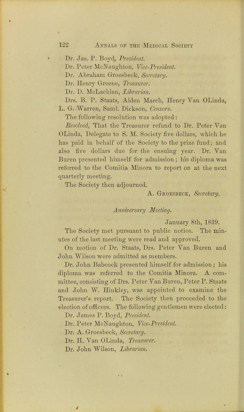 Dr. Jas. P. Boyd,, President. Dr. Peter McNaughton, Vice-President. Dr. Abraham Groesbeck, Secretary. Dr. Henry Greene, Treasurer. Dr. D. McLachlau, Librarian. Drs. B. P. Staats, Alden March, Henry Van OLinda, L. G. Warren, Saml. Dickson, Censors. The following resolution was adopted: Resolved, That the Treasurer refund to Dr. Peter Yan OLinda, Delegate to S. M. Society five dollars, which he has paid in behalf of the Society to the prize fund; and also five dollars due for the ensuing year. Dr. Van Buren presented himself for admission; his diploma was referred to the Comitia Minora to report on at the next quarterly meeting. The Society then adjourned. A. Groesbeck, Secretary. Anniversary Meeting. January 8th, 1839. The Society met pursuant to public notice. The min- utes of the last meeting were read and approved. On motion of Dr. Staats, Drs. Peter Van Buren and John Wilson were admitted as members. Dr. John Babcock presented himself for admission; his diploma was referred to the Comitia Minora. A com- mittee, consisting of Drs. Peter Van Buren, Peter P. Staats and John W. Hinkley, was appointed to examine the Treasurer's report. The Society then proceeded to the election of officers. The following gentlemen were elected: Dr. James P. Boyd, President. Dr. Peter McNaughton, Vice-President. Dr. A. Groesbeck, Secretary. Dr. H. Van OLinda, Treasurer. Dr. John Wilson, Librarian.