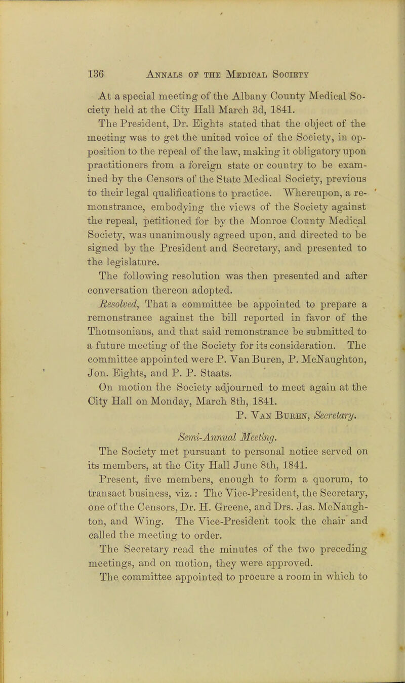 At a special meeting of the Albany County Medical So- ciety held at the City Hall March 3d, 1841. The President, Dr. Eights stated that the object of the meeting was to get the united voice of the Society, in op- position to the repeal of the law, making it obligatory upon practitioners from a foreign state or country to be exam- ined by the Censors of the State Medical Society, previous to their legal qualifications to practice. Whereupon, a re- ' monstrance, embodying the views of the Society against the repeal, petitioned for by the Monroe County Medical Society, was unanimously agreed upon, and directed to be signed by the President and Secretary, and presented to the legislature. The following resolution was then presented and after conversation thereon adopted. Resolved, That a committee be appointed to prepare a remonstrance against the bill reported in favor of the Thomsonians, and that said remonstrance be submitted to a future meeting of the Society for its consideration. The committee appointed were P. Van Buren, P. McNaughton, J on. Eights, and P. P. Staats. On motion the Society adjourned to meet again at the City Hall on Monday, March 8th, 1841. P. Van Buren, Secretary. Semi-Annual Meeting. The Society met pursuant to personal notice served on its members, at the City Hall June 8th, 1841. Present, five members, enough to form a quorum, to transact business, viz.: The Vice-President, the Secretary, one of the Censors, Dr. H. Greene, andDrs. Jas. MdsTaugh- ton, and Wing. The Vice-President took the chair and called the meeting to order. The Secretary read the minutes of the two preceding meetings, and on motion, they were approved. The committee appointed to procure a room in which to