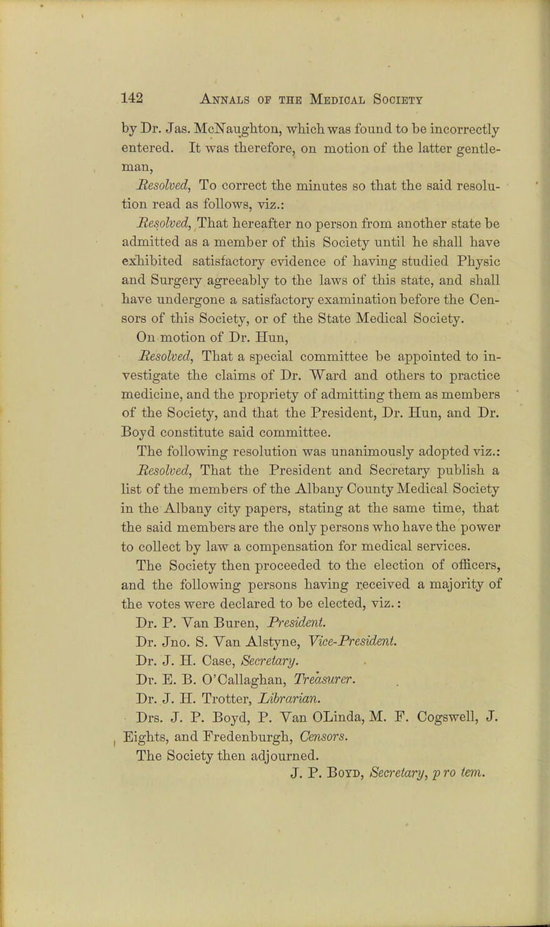 by Dr. J as. McNaughton, which was found to be incorrectly entered. It was therefore, on motion of the latter gentle- man, Resolved, To correct the minutes so that the said resolu- tion read as follows, viz.: Resolved, That hereafter no person from another state be admitted as a member of this Society until he shall have exhibited satisfactory evidence of having studied Physic and Surgery agreeably to the laws of this state, and shall have undergone a satisfactory examination before the Cen- sors of this Society, or of the State Medical Society. On motion of Dr. Hun, Resolved, That a special committee be appointed to in- vestigate the claims of Dr. Ward and others to practice medicine, and the propriety of admitting them as members of the Society, and that the President, Dr. Hun, and Dr. Boyd constitute said committee. The following resolution was unanimously adopted viz.: Resolved, That the President and Secretary publish a list of the members of the Albany County Medical Society in the Albany city papers, stating at the same time, that the said members are the only persons who have the power to collect by law a compensation for medical services. The Society then proceeded to the election of officers, and the following persons having received a majority of the votes were declared to be elected, viz.: Dr. P. Van Buren, President. Dr. Jno. S. Van Alstyne, Vice-President. Dr. J. H. Case, Secretary. Dr. E. B. O'Callaghan, Treasurer. Dr. J. H. Trotter, Librarian. Drs. J. P. Boyd, P. Van OLinda, M. F. Cogswell, J. , Eights, and Fredenburgh, Censors. The Society then adjourned. J. P. Boyd, Secretary, p ro tern.