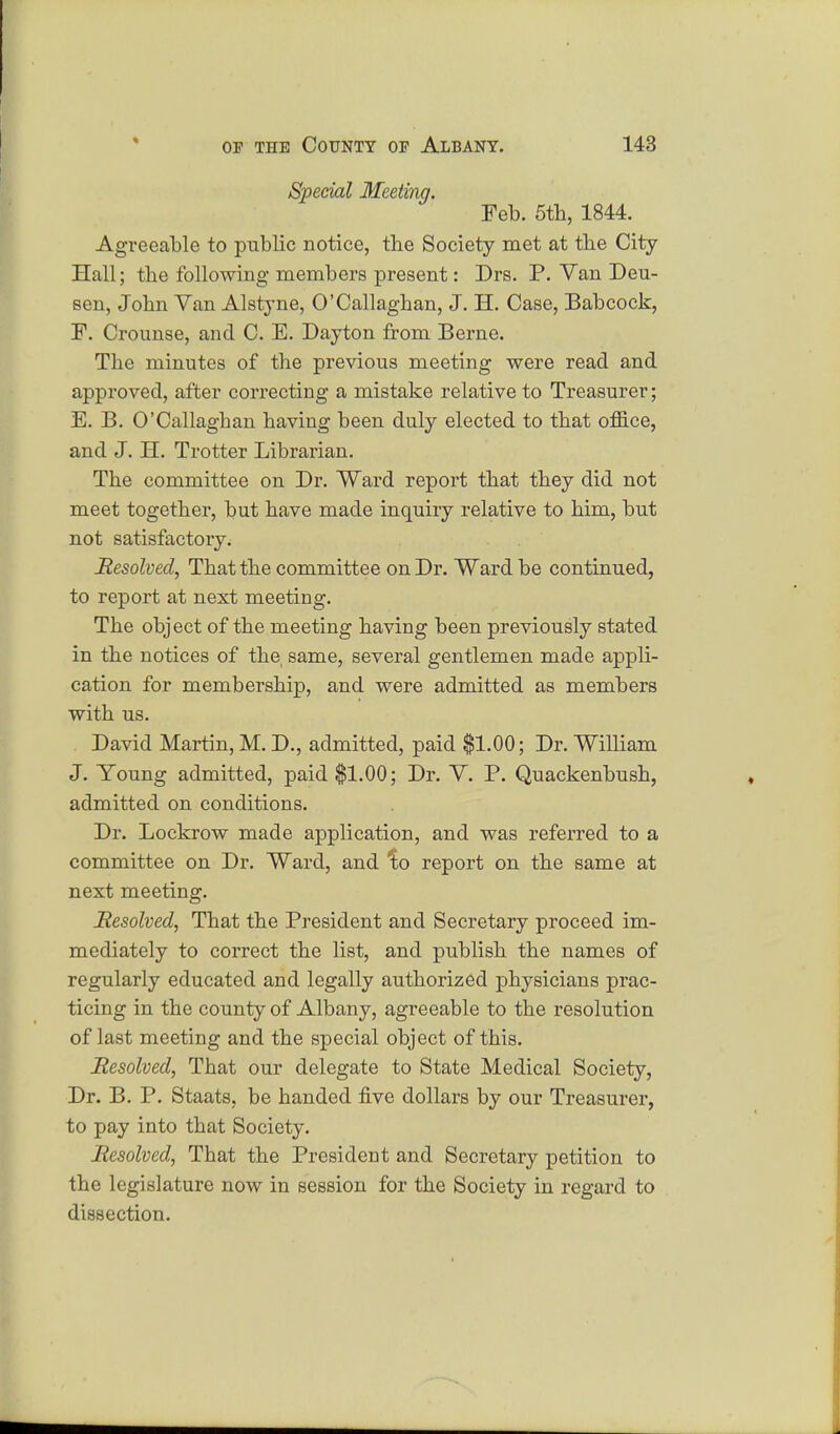 Special Meeting. Feb. 5th, 1844. Agreeable to public notice, the Society met at tbe City- Hall; the following members present: Drs. P. Van Deu- sen, John Van Alstyne, O'Callaghan, J. H. Case, Babcock, F. Crounse, and C. E. Dayton from Berne. The minutes of the previous meeting were read and approved, after correcting a mistake relative to Treasurer; E. B. O'Callaghan having been duly elected to that office, and J. H. Trotter Librarian. The committee on Dr. Ward report that they did not meet together, but have made inquiry relative to him, but not satisfactory. Resolved, That the committee on Dr. Ward be continued, to report at next meeting. The object of the meeting having been previously stated in the notices of the, same, several gentlemen made appli- cation for membership, and were admitted as members with us. David Martin, M. D., admitted, paid $1.00; Dr. William J. Young admitted, paid $1.00; Dr. V. P. Quackenbush, admitted on conditions. Dr. Lockrow made application, and was referred to a committee on Dr. Ward, and Ito report on the same at next meeting. Resolved, That the President and Secretary proceed im- mediately to correct the list, and publish the names of regularly educated and legally authorized physicians prac- ticing in the county of Albany, agreeable to the resolution of last meeting and the special object of this. Resolved, That our delegate to State Medical Society, Dr. B. P. Staats, be handed five dollars by our Treasurer, to pay into that Society. Resolved, That the President and Secretary petition to the legislature now in session for the Society in regard to dissection.