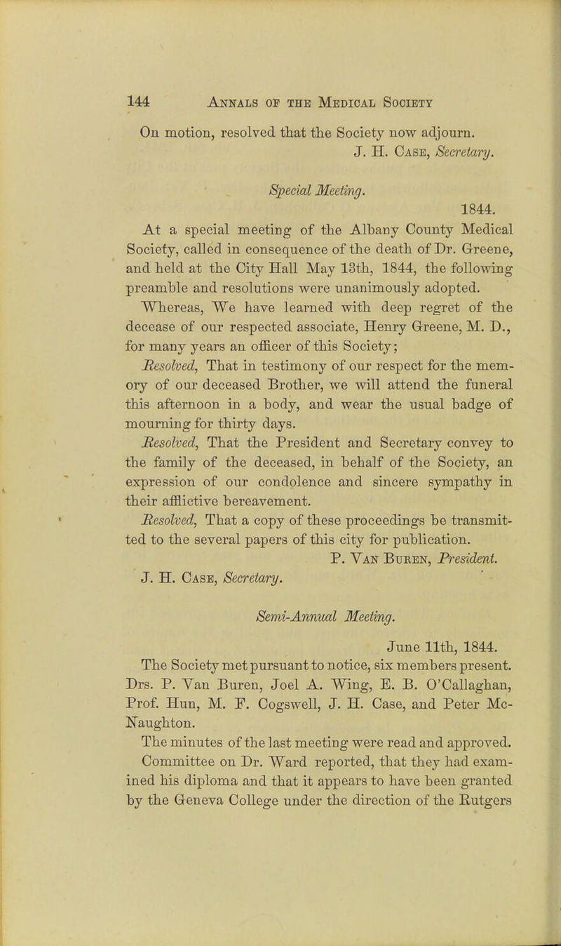 On motion, resolved that the Society now adjourn. J. H. Case, Secretary. Special Meeting. 1844. At a special meeting of the Albany County Medical Society, called in consequence of the death of Dr. Greene, and held at the City Hall May 13th, 1844, the following preamble and resolutions were unanimously adopted. Whereas, We have learned with deep regret of the decease of our respected associate, Henry Greene, M. D., for many years an officer of this Society; Resolved, That in testimony of our respect for the mem- ory of our deceased Brother, we will attend the funeral this afternoon in a body, and wear the usual badge of mourning for thirty days. Resolved, That the President and Secretary convey to the family of the deceased, in behalf of the Society, an expression of our condolence and sincere sympathy in their afflictive bereavement. Resolved, That a copy of these proceedings be transmit- ted to the several papers of this city for publication. P. Van Buken, President. J. H. Case, Secretary. Semi-Annual Meeting. June 11th, 1844. The Society met pursuant to notice, six members present. Drs. P. Van Buren, Joel A. Wing, E. B. O'Callaghan, Prof. Hun, M. P. Cogswell, J. H. Case, and Peter Mc- Naughton. The minutes of the last meeting were read and approved. Committee on Dr. Ward reported, that they had exam- ined his diploma and that it appears to have been granted by the Geneva College under the direction of the Rutgers