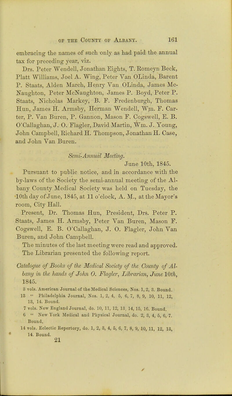 embracing the names of such only as had paid the annual tax for preceding year, viz. Drs. Peter Wendell, Jonathan Eights, T. Romeyn Beck, Piatt Williams, Joel A. Wing, Peter Van OLinda, Barent P. Staats, Alden March, Henry Van OLinda, James Mc- ISTanghton, Peter McEaughton, James P. Boyd, Peter P. Staats, Nicholas Markey, B. F. Fredenhurgh, Thomas Hun, James H. Armsby, Herman Wendell, Wm. F. Car- ter, P. Van Buren, P. Gannon, Mason F. Cogswell, E. B. O'Callaghan, J. 0. Flagler, David Martin, Wm. J. Young, John Campbell, Richard H. Thompson, Jonathan H. Case, and John Van Buren. Semi-Annual Meeting. June 10th, 1845. Pursuant to public notice, and in accordance with the by-laws of the Society the semi-annual meeting of the Al- bany County Medical Society was held on Tuesday, the 10th day of June, 1845, at 11 o'clock, A. M., at the Mayor's room, City Hall. Present, Dr. Thomas Hun, President, Drs. Peter P. Staats, James H. Armsby, Peter Van Buren, Mason F. Cogswell, E. B. O'Callaghan, J. O. Flagler, John Van Buren, and John Campbell. The minutes of the last meeting were read and approved. The Librarian presented the following report. Catalogue of Books of the Medical Society of the County of Al- bany in the hands of John 0. Flagler, Librarian, June 10th, 1845. 3 vols. American Journal of the Medical Sciences, Nos. 1, 2, 3. Bound. 13  Philadelphia Journal, Nos. 1, 2, 4, 5, 6, 7, 8, 9, 10, 11, 12, 13, 14. Bound. 7 vols. New England Journal, do. 10, 11, 12, 13, 14, 15, 16. Bound. 6  New York Medical and Physical Journal, do. 2, 3, 4, 5, 6, 7. Bound. 14 vols. Eclectic Repertory, do. 1, 2, 3, 4, 5, G, 7, 8, 9, 10, 11, 12, 13, 14. Bound. 21