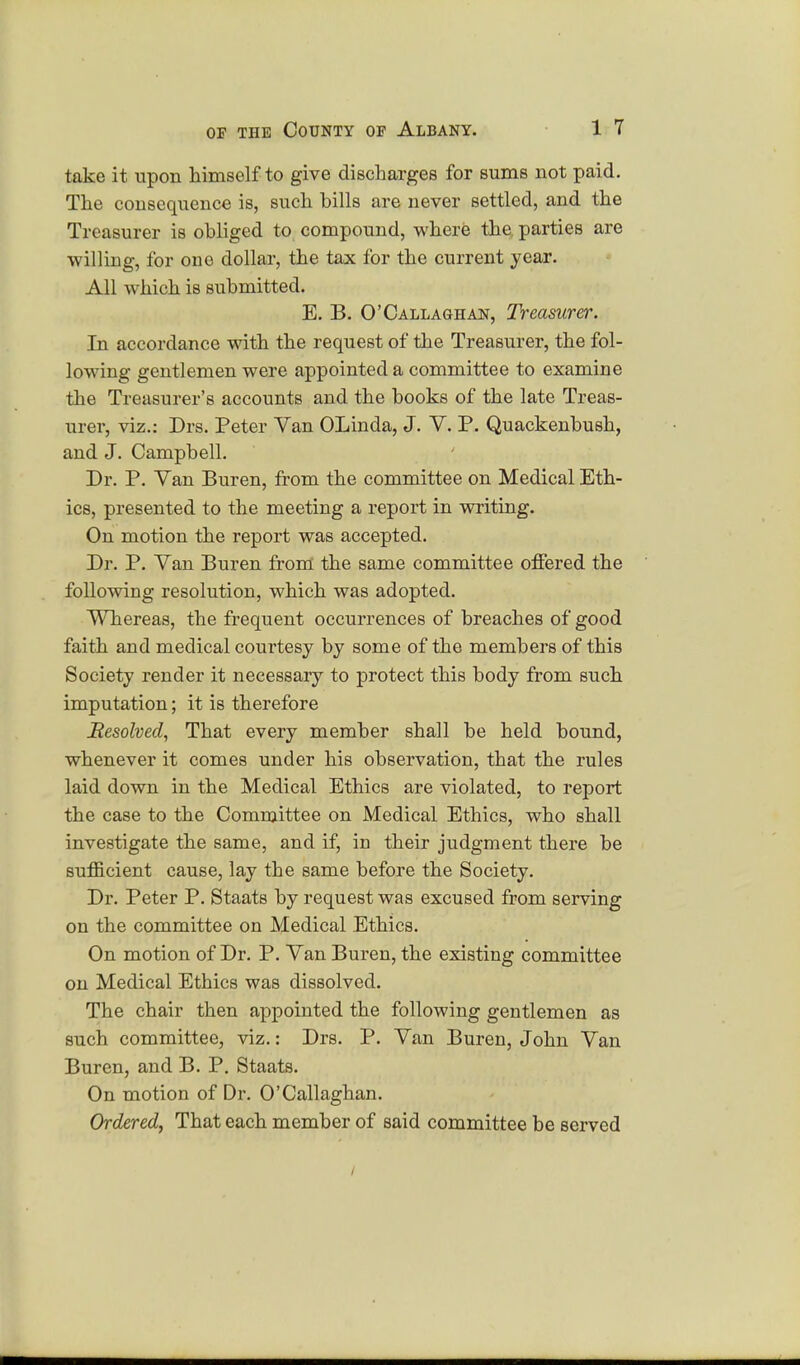 take it upon himself to give discharges for sums not paid. The consequence is, such bills are never settled, and the Treasurer is obliged to compound, where the parties are willing, for one dollar, the tax for the current year. All which is submitted. E. B. O'Callaohan, Treasurer. In accordance with the request of the Treasurer, the fol- lowing gentlemen were appointed a committee to examine the Treasurer's accounts and the books of the late Treas- urer, viz.: Drs. Peter Van OLinda, J. V. P. Quackenbush, and J. Campbell. Dr. P. Van Buren, from the committee on Medical Eth- ics, presented to the meeting a report in writing. On motion the report was accepted. Dr. P. Van Buren from the same committee offered the following resolution, which was adopted. Whereas, the frequent occurrences of breaches of good faith and medical courtesy by some of the members of this Society render it necessary to protect this body from such imputation; it is therefore Resolved, That every member shall be held bound, whenever it comes under his observation, that the rules laid down in the Medical Ethics are violated, to report the case to the Committee on Medical Ethics, who shall investigate the same, and if, in their judgment there be sufficient cause, lay the same before the Society. Dr. Peter P. Staats by request was excused from serving on the committee on Medical Ethics. On motion of Dr. P. Van Buren, the existing committee on Medical Ethics was dissolved. The chair then appointed the following gentlemen as such committee, viz.: Drs. P. Van Buren, John Van Buren, and B. P. Staats. On motion of Dr. O'Callaghan. Ordered, That each member of said committee be served