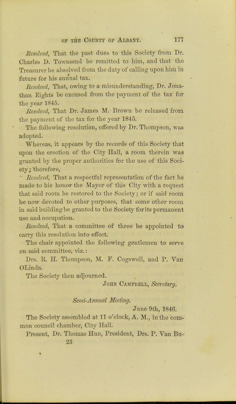 Resolved, That the past dues to this Society from Dr. Charles D. Townsend he remitted to him, and that the Treasurer be absolved from the duty of calling upon him in future for his annual tax. Resolved, That, owing to a misunderstanding, Dr. Jona- than Eights be excused from the payment of the tax for the year 1845. Resolved, That Dr. James M. Brown be released from the payment of the tax for the year 1845. The following resolution, offered by Dr. Thompson, was adopted. Whereas, it appears by the records of this Society that upon the erection of the City Hall, a room therein was granted by the proper authorities for the use of this Soci- ety i therefore, ' Resolved, That a respectful representation of the fact be made to his honor the Mayor of this City with a request that said room be restored to the Society; or if said room be now devoted to other purposes, that some other room in said building be granted to the Society for its permanent use and occupation. Resolved, That a committee of three be appointed to carry this resolution into effect. The chair appointed the following gentlemen to serve on said committee, viz.: Drs. R. H. Thompson, M. F. Cogswell, and P. Van OLinda. The Society then adjourned. , John Campbell, Secretary. Semi-Annual Meeting. June 9th, 1846. The Society assembled at 11 o'clock, A. M., in the com- mon council chamber, City Hall. Present, Dr. Thomas Hun, President, Drs. P. Van Bu- 23