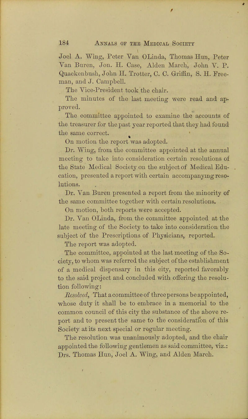 Joel A. Wing, Peter Van OLinda, Thomas Hun, Peter Van Buren, Jon. II. Case, Alclen March, John V. P. Quackenbush, John II. Trotter, C. C. Griffin, S. H. Free- man, and J. Campbell. The Vice-President took the chair. The minutes of the last meeting were read and ap- proved. The oommittee appointed to examine the accounts of the treasurer for the past year reported that they had found the same correct. On motion the report was adopted. Dr. Wing, from the committee appointed at the annual meeting to take into consideration certain resolutions of the State Medical Society on the subject of Medical Edu- cation, presented a report with certain accompanying reso- lutions. Dr. Van Buren presented a report from the minority of the same committee together with certain resolutions. On motion, both reports were accepted. Dr. Van OLinda, from the committee appointed at the late meeting of the Society to take into consideration the subject of the Prescriptions of Physicians, reported. The report was adopted. The committee, appointed at the last meeting of the So- ciety, to whom was referred the subject of the establishment of a medical dispensary in this city, reported favorably to the said project and concluded with offering the resolu- tion following: Resolved, That a committee of three persons be appointed, whose duty it shall be to embrace in a memorial to the common council of this city the substance of the above re- port and to present the same to the consideration of this Society at its next special or regular meeting. The resolution was unanimously adopted, and the chair appointed the following gentlemen as said committee, viz.: Drs. Thomas Hun, Joel A. Wing, and Alden March.