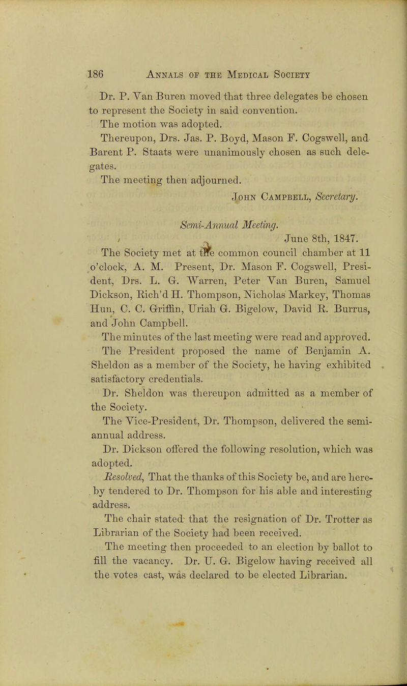 Dr. P. Van Buren moved that three delegates he chosen to represent the Society in said convention. The motion was adopted. Thereupon, Drs. Jas. P. Boyd, Mason F. Cogswell, and Barent P. Staats were unanimously chosen as such dele- gates. The meeting then adjourned. John Campbell, Secretary. Semi-Annual Meeting. June 8th, 1847. The Society met at tne common council chamber at 11 o'clock, A. M. Present, Dr. Mason F. Cogswell, Presi- dent, Drs. L. G. Warren, Peter Van Buren, Samuel Dickson, Rich'd H. Thompson, Nicholas Markey, Thomas Hun, C. C. Griffin, Uriah G. Bigelow, David R. Burrus, and John Camphell. The minutes of the last meeting were read and approved. The President proposed the name of Benjamin A. Sheldon as a member of the Society, he having exhibited satisfactory credentials. Dr. Sheldon was thereupon admitted as a member of the Society. The Vice-President, Dr. Thompson, delivered the semi- annual address. Dr. Dickson offered the following resolution, which was adopted. Resolved, That the thanks of this Society be, and are here- by tendered to Dr. Thompson for his able and interesting address. The chair stated- that the resignation of Dr. Trotter as Librarian of the Society had been received. The meeting then proceeded to an election by ballot to fill the vacancy. Dr. U. G. Bigelow having received all the votes cast, was declared to be elected Librarian.