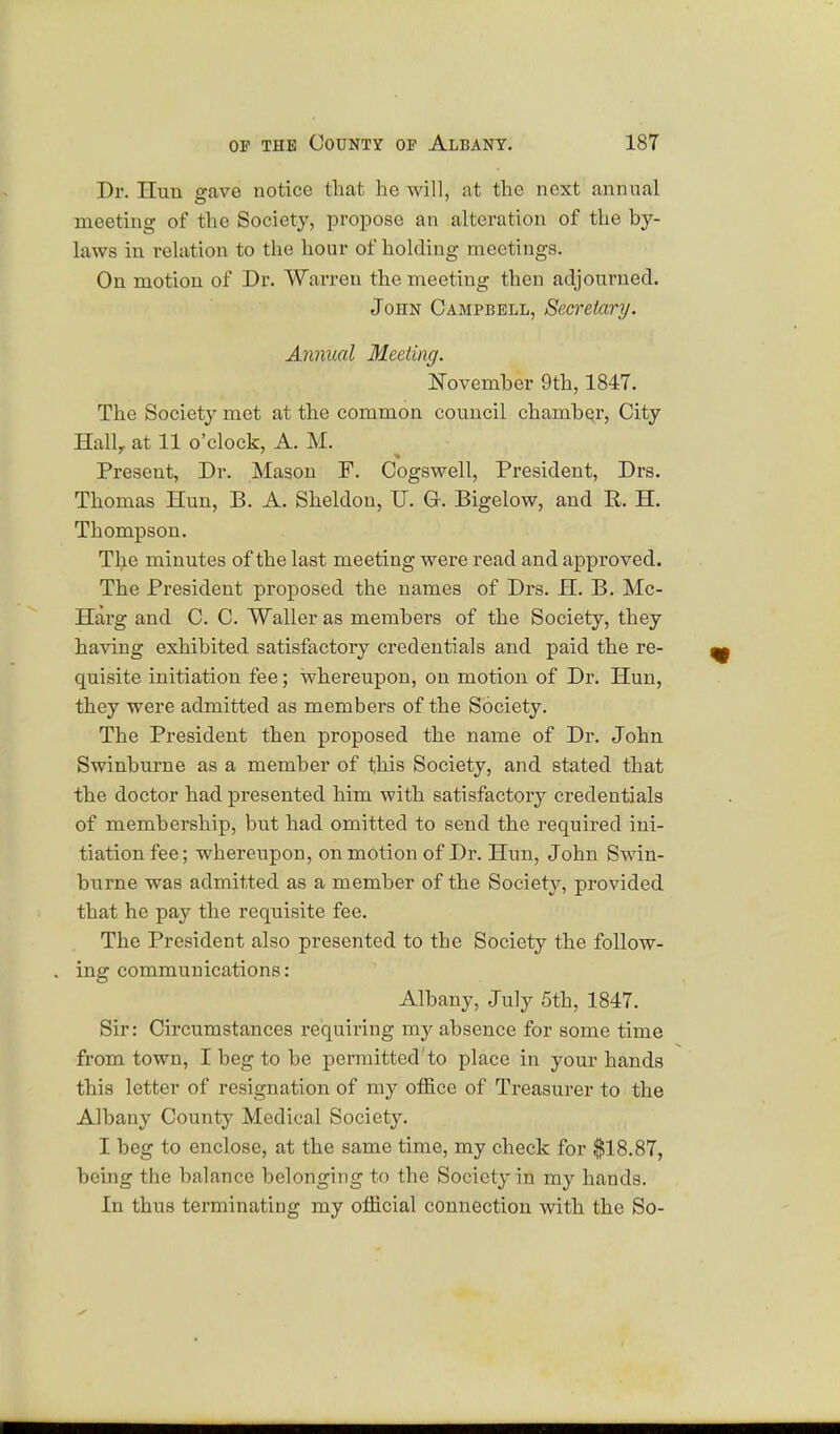 Dr. Hun gave notice that he will, at the next annual meeting of the Society, propose an alteration of the by- laws in relation to the hour of holding meetings. On motion of Dr. Warren the meeting then adjourned. John Campbell, Secretary. Annual Meeting. November 9th, 1847. The Society met at the common council chamber, City Hallr at 11 o'clock, A. M. Present, Dr. Mason F. Cogswell, President, Drs. Thomas Hun, B. A. Sheldon, U. G. Bigelow, and R. H. Thompson. The minutes of the last meeting were read and approved. The President proposed the names of Drs. H. B. Mc- Harg and C. C. Waller as members of the Society, they having exhibited satisfactory credentials and paid the re- quisite initiation fee; whereupon, on motion of Dr. Hun, they were admitted as members of the Society. The President then proposed the name of Dr. John Swinburne as a member of this Society, and stated that the doctor had presented him with satisfactory credentials of membership, but had omitted to send the required ini- tiation fee; whereupon, on motion of Dr. Hun, John Swin- burne was admitted as a member of the Society, provided that he pay the requisite fee. The President also presented to the Society the follow- ing communications: Albany, July 5th, 1847. Sir: Circumstances requiring my absence for some time from town, I beg to be permitted'to place in your hands this letter of resignation of my office of Treasurer to the Albany County Medical Society. I beg to enclose, at the same time, my check for $18.87, being the balance belonging to the Society in my hands. In thus terminating my official connection with the So-