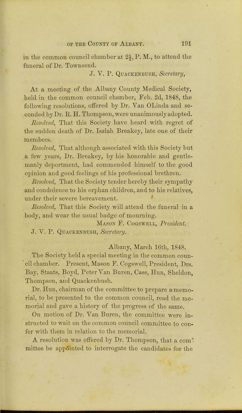 in the common council chamber at 2£, P. M., to attend the funeral of Dr. Townscnd. J. V. P. Quackenbush, Secretary, At a meeting of the Albany County Medical Society, held in the common council chamber, Feb. 2d, 1848, the following resolutions, offered by Dr. Van OLinda and se- conded by Dr. R. H. Thompson, were unanimously adopted. Resolved, That this Society have heard with regret of the sudden death of Dr. Isaiah Breakey, late one of their members. Resolved, That although associated with this Society but a few years, Dr. Breakey, by his honorable and gentle- manly deportment, had commended himself to the good opinion and good feelings of his professional brethren. Resolved, That the Society tender hereby their sympathy and condolence to his orphan children, and to his relatives, under their severe bereavement. Resolved, That this Society will attend the funeral in a body, and wear the usual badge of mourning. Mason F. Cogswell, President. J. V. P. Quackenbush, Secretary. Albany, March 16th, 1848. The Society held a special meeting in the common coun- cil chamber. Present, Mason F. Cogswell, President, Drs. Bay, Staats, Boyd, Peter Van Buren, Case, Hun, Sheldon, Thompson, and Quackenbush. Dr. Hun, chairman of the committee to prepare a memo- rial, to be presented to the common council, read the me- morial and gave a history of the progress of the same. On motion of Dr. Van Buren, the committee were in- structed to wait on the common council committee to con- fer with them in relation to the memorial. A resolution was offered by Dr. Thompson, that a com1, mittee be appointed to interrogate the candidates for the