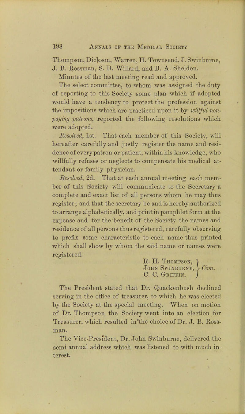 Thompson, Dickson, Warren, H. Townsend, J. Swinburne, J. B. Hossman, S. D. Willard, and B. A. Sheldon. Minutes of the last meeting read and approved. The select committee, to whom was assigned the duty of reporting to this Society some plan which if adopted would have a tendency to protect the profession against the impositions which are practiced upon it by willful non- paying patrons, reported the following resolutions which were adopted. Resolved, 1st. That each member of this Society, will hereafter carefully and justly register the name and resi- dence of every patron or patient, within his knowledge, who willfully refuses or neglects to compensate his medical at- tendant or family physician. Resolved, 2d. That at each annual meeting each mem- ber of this Society will communicate to the Secretary a complete and exact list of all persons whom he may thus register; and that the secretary be and is hereby authorized to arrange alphabetically, and print in pamphlet form at the expense and for the benefit of the Society the names and residence of all persons thus registered, carefully observing to prefix gome characteristic to each name thus printed which shall show by whom the said name or names were registered. R. H. Thompson, } John Swinburne, > Com. C. C. GrRIFEIN, j The President stated that Dr. Quackenbush declined serving in the office of treasurer, to which he was elected by the Society at the special meeting. When on motion of Dr. Thompson the Society went into an election for Treasurer, which resulted in*the choice of Dr. J. B. Ross- man. The Vice-President, Dr. John Swinburne, delivered the semi-annual address which was listened to with much in- terest.