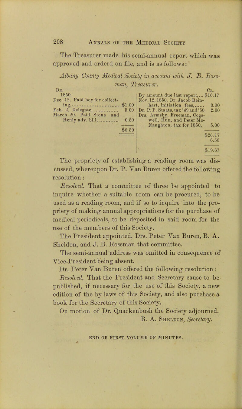 The Treasurer made his semi-annual report which was approved and orderd on file, and is as follows: Albany County Medical Society in account with J. B. Moss- man, Treasurer. Dr. Cr. 1850. Dec. 12. Paid boy for collect- ing $1.00 Feb. 2. Delegate, 5.00 March 20. Paid Stone and Benly adv. bill, 0.50 $6.50 By amount due last report,... $16.17 Nov. 12,1850. Dr. Jacob Rein- hart, initiation fees, 3.00 Dr. P.P. Staats,tax'49and'50 2.00 Drs. Armsby, Freeman, Cogs- well, Hun, and Peter Mc- Naughton, tax for 1850, 5.00 $26.17 6.50 $19.67 The propriety of establishing a reading room was dis- cussed, whereupon Dr. P. Van Buren offered the following resolution: Resolved, That a committee of three be appointed to inquire whether a suitable room can be procured, to be used as a reading room, and if so to inquire into the pro- priety of making annual appropriations for the purchase of medical periodicals, to be deposited in said room for the use of the members of this Society. The President appointed, Drs. Peter Yan Buren, B. A. Sheldon, and J. B. Rossman that committee. The semi-annual address was omitted in consequence of Vice-President being absent. Dr. Peter Van Buren offered the following resolution : Resolved, That the President and Secretary cause to be published, if necessary for the use of this Society, a new edition of the by-laws of this Society, and also purchase a book for the Secretary of this Society. On motion of Dr. Quackenbush the Society adjourned. B. A. Sheldon, Secretary. END OF FIRST VOLUME OF MINUTES.