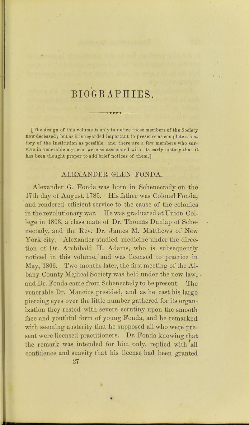 BIOGRAPHIES. [The design of this volume is only to notice those members of the Society now deceased; but as it is regarded important to preserve as complete a his- tory of the Institution as possible, and there are a few members who sur- vive in venerable age who were so associated with its early history that it has been thought proper to add brief notices of them.] ALEXANDER GLEN FONDA. Alexander G. Fonda was born in Schenectady on the 17th day of August, 1785. His father was Colonel Fonda, and rendered efficient service to the cause of the colonies in the revolutionary war. He was graduated at Union Col- lege in 1803, a class mate of Dr. Thomas Dunlap of Sche- nectady, and the Rev. Dr. James M. Matthews of New York city. Alexander studied medicine under the direc- tion of Dr. Archibald H. Adams, who is subsequently noticed in this volume, and was licensed to practice in May, 1806. Two months later, the first meeting of the Al- bany County Me.dical Society was held under the new law, and Dr. Fonda came from Schenectady to be present. The venerable Dr. Mancius presided, and as he cast his large piercing eyes over the little number gathered for its organ- ization they rested with severe scrutiny upon the smooth face and youthful form of young Fonda, and he remarked with seeming austerity that he supposed all who wei;e pre- sent were licensed practitioners. Dr. Fonda knowing that the remark was intended for him only, replied with 'all confidence and suavity that his license had been granted 27