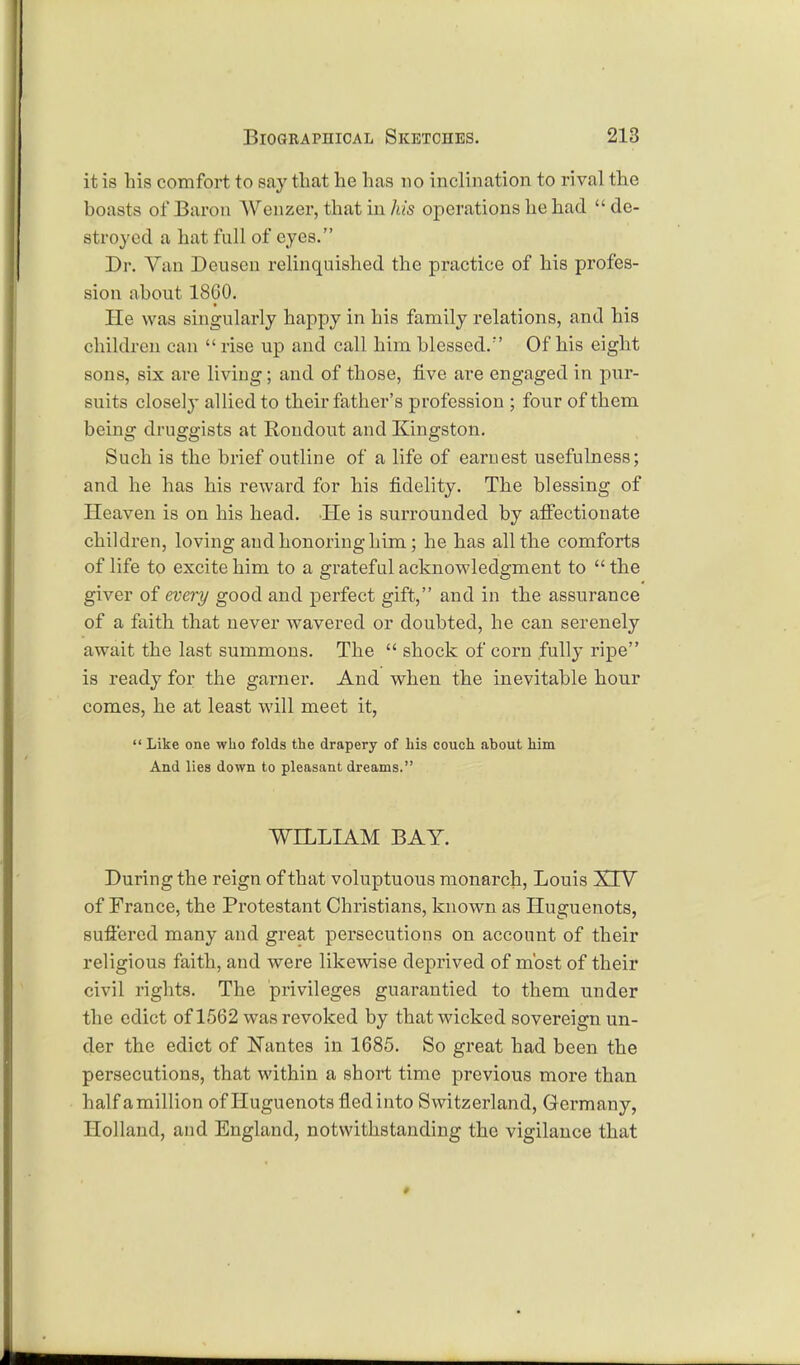 it is his comfort to say that he has no inclination to rival the boasts of Baron Wenzer, that in his operations he had de- stroyed a hat full of eyes. Dr. Van Deuscn relinquished the practice of his profes- sion about 1860. He was singularly happy in his family relations, and his children can  rise up and call him blessed/' Of his eight sons, six are living; and of those, five are engaged in pur- suits closely allied to their father's profession ; four of them being druggists at Rondout and Kingston. Such is the brief outline of a life of earnest usefulness; and he has his reward for his fidelity. The blessing of Heaven is on his head. He is surrounded by affectionate children, loving and honoring him; he has all the comforts of life to excite him to a grateful acknowledgment to  the giver of every good and perfect gift, and in the assurance of a faith that never wavered or doubted, he can serenely await the last summons. The  shock of corn fully ripe is ready for the garner. And when the inevitable hour comes, he at least will meet it,  Like one who folds the drapery of his couch about him And lies down to pleasant dreams. WILLIAM BAY. During the reign of that voluptuous monarch, Louis XIV of France, the Protestant Christians, known as Huguenots, suffered many and great persecutions on account of their religious faith, and were likewise deprived of most of their civil rights. The privileges guarantied to them under the edict of 1562 was revoked by that wicked sovereign un- der the edict of Nantes in 1685. So great had been the persecutions, that within a short time previous more than half a million of Huguenots fled into Switzerland, Germany, Holland, and England, notwithstanding the vigilance that