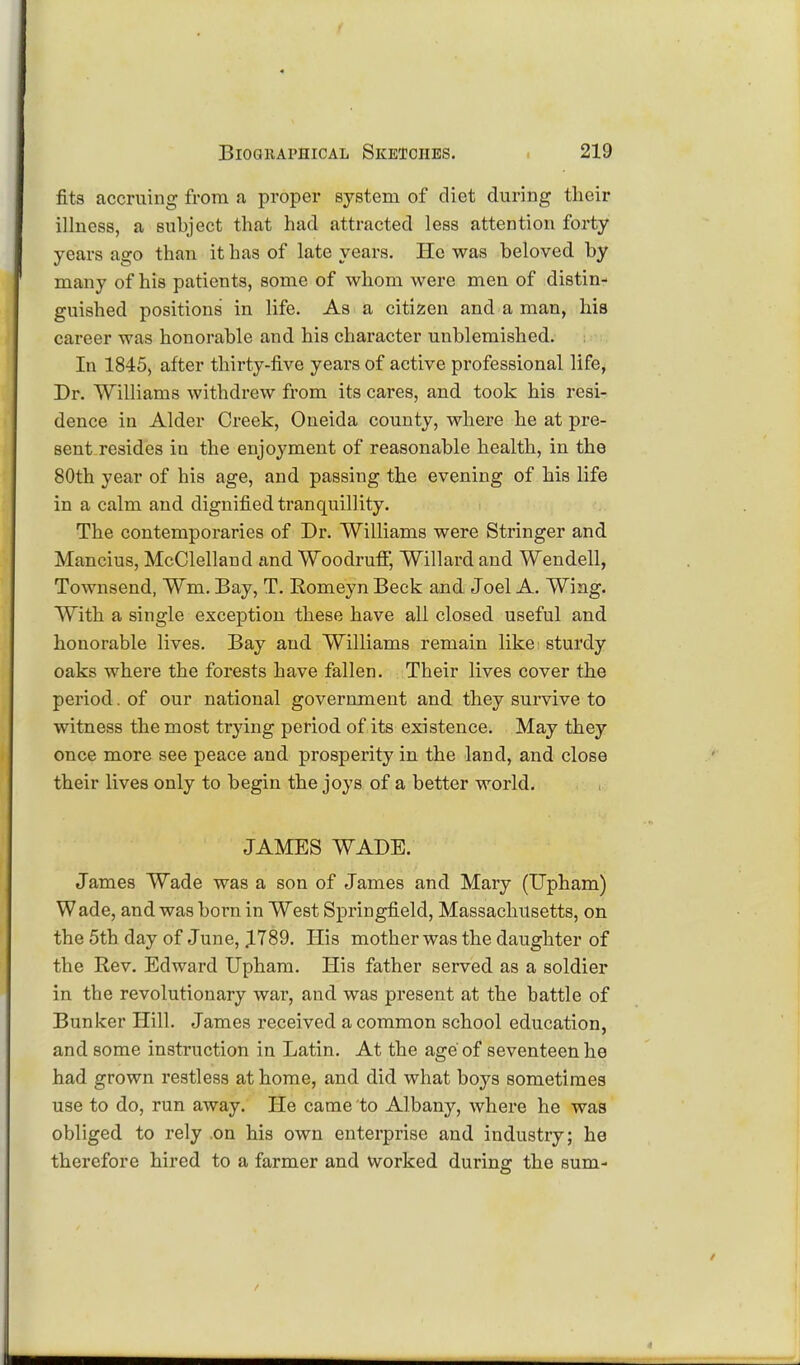 fits accruing from a proper system of diet during their illness, a subject that had attracted less attention forty years ago than it has of late years. He was beloved by many of his patients, some of whom were men of distin- guished positions in life. As a citizen and a man, his career was honorable and his character unblemished. In 1845, after thirty-five years of active professional life, Dr. Williams withdrew from its cares, and took his resi- dence in Alder Creek, Oneida county, where he at pre- sent resides in the enjoyment of reasonable health, in the 80th year of his age, and passing the evening of his life in a calm and dignified tranquillity. The contemporaries of Dr. Williams were Stringer and Mancius, McClelland and Woodruff, Willard and Wendell, Townsend, Wm. Bay, T. Romeyn Beck and Joel A. Wing. With a single exception these have all closed useful and honorable lives. Bay and Williams remain like: sturdy oaks where the forests have fallen. Their lives cover the period. of our national government and they survive to witness the most trying period of its existence. May they once more see peace and prosperity in the land, and close their lives only to begin the joys of a better world. JAMES WADE. James Wade was a son of James and Mary (Upham) Wade, and was born in West Springfield, Massachusetts, on the 5th day of June, 1789. His mother was the daughter of the Rev. Edward Upham. His father served as a soldier in the revolutionary war, and was present at the battle of Bunker Hill. James received a common school education, and some instruction in Latin. At the age of seventeen he had grown restless at home, and did what boys sometimes use to do, run away. He came to Albany, where he was obliged to rely .on his own enterprise and industry; he therefore hired to a farmer and worked during the sum-
