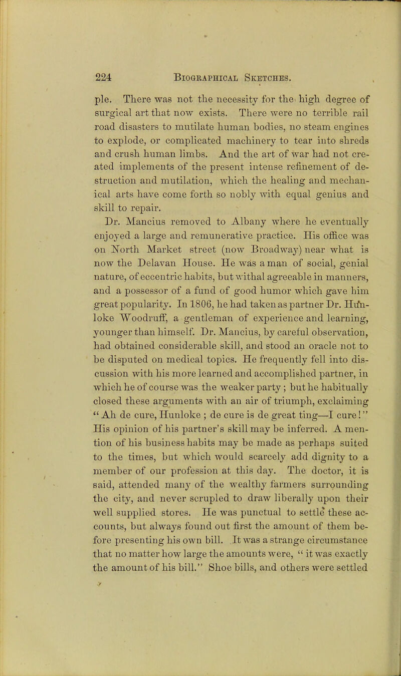pie. There was not the necessity for the high degree of surgical art that now exists. There were no terrible rail road disasters to mutilate human bodies, no steam engines to explode, or complicated machinery to tear into shreds and crush human limbs. And the art of Avar had not cre- ated implements of the present intense refinement of de- struction and mutilation, which the healing and mechan- ical arts have come forth so nobly with equal genius and skill to repair. Dr. Mancius removed to Albany where he eventually enjoyed a large and remunerative practice. His ofiice was on North Market street (now Broadway) near what is now the Delavan House. He was a man of social, genial nature, of eccentric habits, but withal agreeable in manners, and a possessor of a fund of good humor which gave him great popularity. In 1806, he had taken as partner Dr. Hu*n- loke Woodruff, a gentleman of experience and learning, younger than himself. Dr. Mancius, by careful observation, had obtained considerable skill, and stood an oracle not to be disputed on medical topics. He frequently fell into dis- cussion with his more learned and accomplished partner, in which he of course was the weaker party; but he habitually closed these arguments with an air of triumph, exclaiming  Ah de cure, Hunloke ; de cure is de great ting—I cure! His opinion of his partner's skill may be inferred. A men- tion of his business habits may be made as perhaps suited to the times, but which would scarcely add dignity to a member of our profession at this day. The doctor, it is said, attended many of the wealthy farmers surrounding the city, and never scrupled to draw liberally upon their well supplied stores. He was punctual to settle these ac- counts, but always found out first the amount of them be- fore presenting his own bill. It was a strange circumstance that no matter how large the amounts were,  it was exactly the amount of his bill. Shoe bills, and others were settled