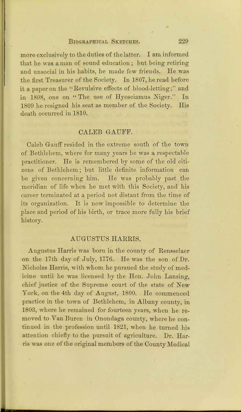 more exclusively to the duties of the latter. I am informed that he was a man of sound education ; but being retiring and unsocial in his habits, he made few friends. He was the first Treasurer of the Society. In 1807, he read before it a paper on the Revulsive effects of blood-letting; and in 1808, one on  The use of Hyosciamus Niger. In 1809 he resigned his seat as member of the Society. His death occurred in 1810. CALEB GAUFF. Caleb Gauff resided in the extreme south of the town of Bethlehem, where for many years he was a respectable practitioner. He is remembered by some of the old citi- zens of Bethlehem; but little definite information can be given concerning him. He was probably past the meridian of life when he met with this Society, and his career terminated at a period not distant from the time of its organization. It is now impossible to determine the place and period of his birth, or trace more fully his brief history. AUGUSTUS HARRIS. Augustus Harris was born in the county of Rensselaer on the 17th day of July, 1776. He was the son of Dr. Nicholas Harris, with whom he pursued the study of med- icine until he was licensed by the Hon. John Lansing, chief justice of the Supreme court of the state of New York, on the 4th day of August, 1800. He commenced practice in the town of Bethlehem, in Albany county, in 1803, where he remained for fourteen years, when he re- moved to Van Buren in Onondaga county, where he con- tinued in the profession until 1821, when he turned his attention chiefly to the pursuit of agriculture. Dr. Har- ris was one of the original members of the County Medical