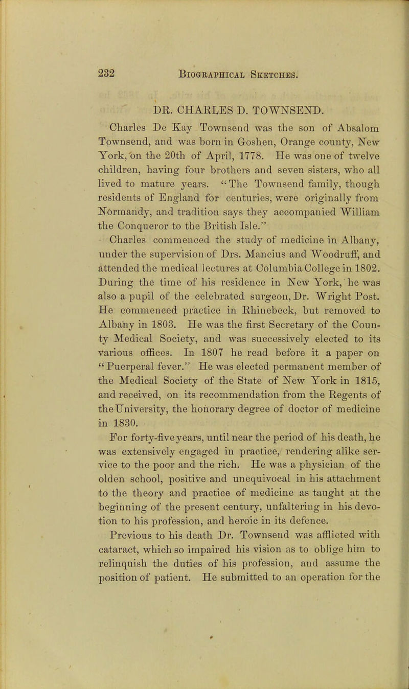 DR. CHARLES D. TOWNSEND. Charles De Kay Townsend was the son of Absalom Townsend, and was bora in Goshen, Orange county, New York,'on the 20th of April, 1778. He was one of twelve children, having four brothers and seven sisters, who all lived to mature years. The Townsend family, though residents of England for centuries, were originally from Normandy, and tradition says they accompanied William the Conqueror to the British Isle. Charles commenced the study of medicine in Albany, under the supervision of Drs. Mancius and Woodruff, and attended the medical lectures at Columbia College in 1802. During the time of his residence in New York, he was also a pupil of the celebrated surgeon, Dr. Wright Post. He commenced practice in Rhiuebeck, but removed to Albany in 1803. He was the first Secretary of the Coun- ty Medical Society, and was successively elected to its various offices. In 1807 he read before it a paper on  Puerperal fever. He was elected permanent member of the Medical Society of the State of New York in 1815, and received, on its recommendation from the Regents of the University, the honorary degree of doctor of medicine in 1830. For forty-five years, until near the period of his death, he was extensively engaged in practice, rendering alike ser- vice to the poor and the rich. He was a physician of the olden school, positive and unequivocal in his attachment to the theory and practice of medicine as taught at the beginning of the present century, unfaltering in his devo- tion to his profession, and heroic in its defence. Previous to his death Dr. Townsend was afflicted with cataract, which so impaired his vision as to oblige him to relinquish the duties of his profession, and assume the position of patient. He submitted to an operation for the