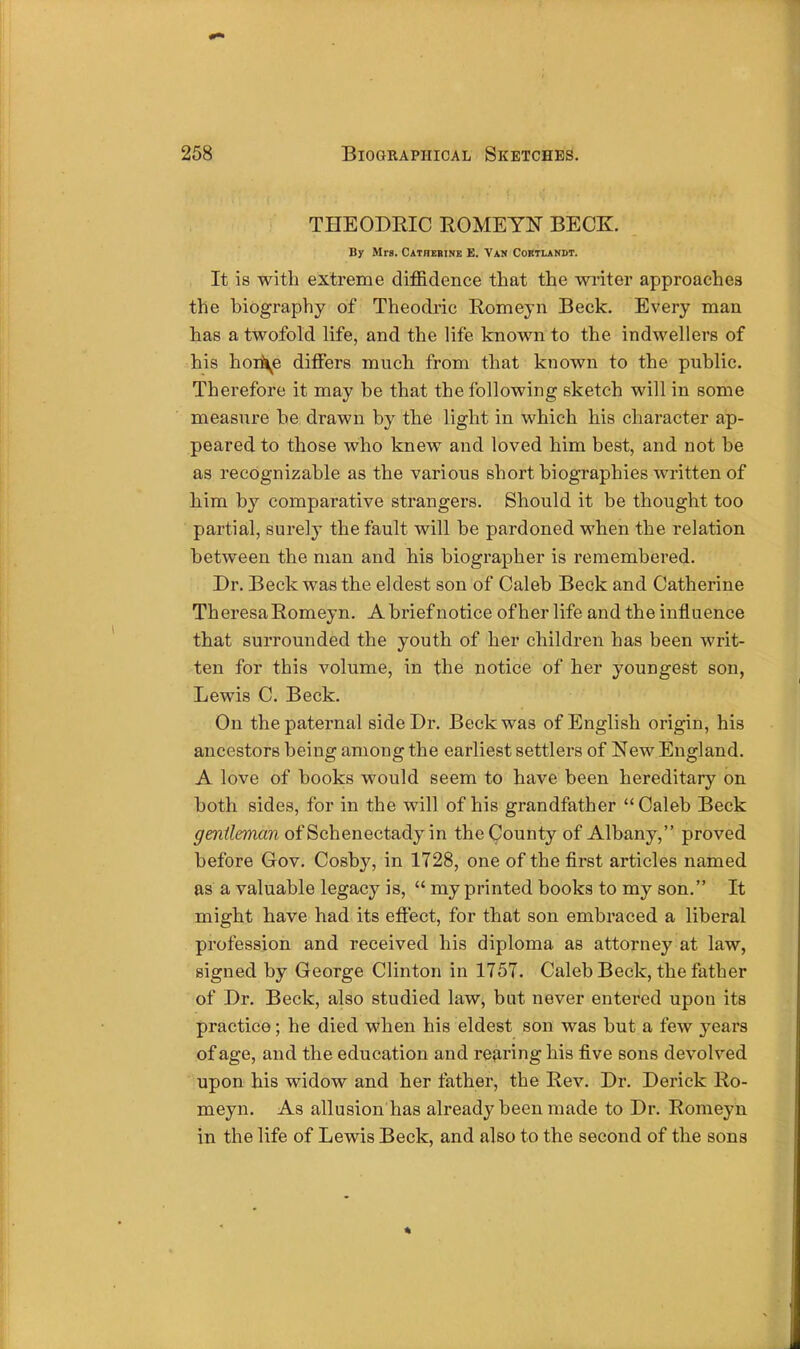 THEODRIC ROMEYN BECK. By Mrs. Catherine E. Van Coktlandt. It is with extreme diffidence that the writer approaches the biography of Theoclric Romeyn Beck. Every man has a twofold life, and the life known to the indwellers of his hon\e differs much from that known to the public. Therefore it may be that the following sketch will in some measure be drawn by the light in which his character ap- peared to those who knew and loved him best, and not be as recognizable as the various short biographies written of him by comparative strangers. Should it be thought too partial, surely the fault will be pardoned when the relation between the man and his biographer is remembered. Dr. Beck was the eldest son of Caleb Beck and Catherine Theresa Romeyn. A brief notice ofher life and the influence that surrounded the youth of her children has been writ- ten for this volume, in the notice of her youngest son, Lewis C. Beck. On the paternal side Dr. Beck was of English origin, his ancestors being among the earliest settlers of New England. A love of books would seem to have been hereditary on both sides, for in the will of his grandfather Caleb Beck gentleman of Schenectady in the County of Albany, proved before Gov. Cosby, in 1728, one of the first articles named as a valuable legacy is,  my printed books to my son. It might have had its effect, for that son embraced a liberal profession and received his diploma as attorney at law, signed by George Clinton in 1757. Caleb Beck, the father of Dr. Beck, also studied law, but never entered upon its practice; he died when his eldest son was but a few years of age, and the education and rearing his five sons devolved upon his widow and her father, the Rev. Dr. Derick Ro- meyn. As allusion has already been made to Dr. Romeyn in the life of Lewis Beck, and also to the second of the sons