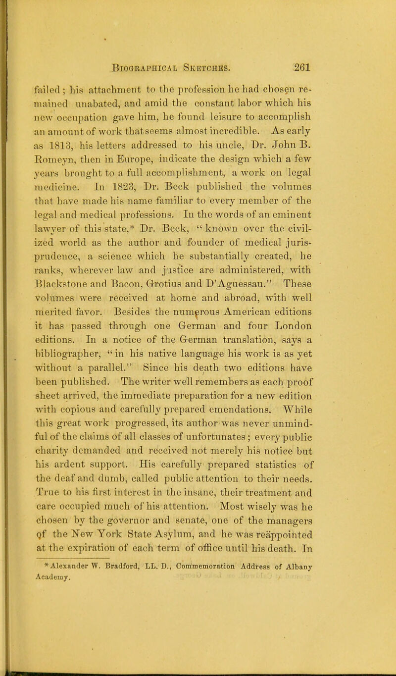 failed ; his attachment to the profession he had chosen re- mained unabated, and amid the constant labor which his new occupation gave him, he found leisure to accomplish an amount of work thatscems almost incredible. As early as 1813, his letters addressed to his uncle, Dr. John B. Romeyn, then in Europe, indicate the design which a few years brought to a full accomplishment, a work on legal medicine. In 1823, Dr. Beck published the volumes that have made his name familiar to every member of the legal and medical professions. In the words of an eminent lawyer of this state,* Dr. Beck,  known over the civil- ized world as the author and founder of medical juris- prudence, a science which he substantially created, he ranks, wherever law and justice are administered, with Blackstone and Bacon, Grotius and D'Aguessau. These volumes were received at home and abroad, with well merited favor. Besides the numerous American editions it has passed through one German and four London editions. In a notice of the German translation, says a bibliographer,  in his native language his work is as yet without a parallel. Since his death two editions have been published. The writer well remembers as each proof sheet arrived, the immediate preparation for a new edition with copious and carefully prepared emendations. While this great work progressed, its author was never unmind- ful of the claims of all classes of unfortunates ; every public charity demanded and received not merely his notice but his ardent support. His carefully prepared statistics of the deaf and dumb, called public attention to their needs. True to his first interest in the insane, their treatment and care occupied much of his attention. Most wisely was he chosen by the governor and senate, one of the managers Qf the New York State Asylum, and he was reappointed at the expiration of each term of office until his death. In * Alexander W. Bradford, LL. D., Commemoration Address of Albany Academy.