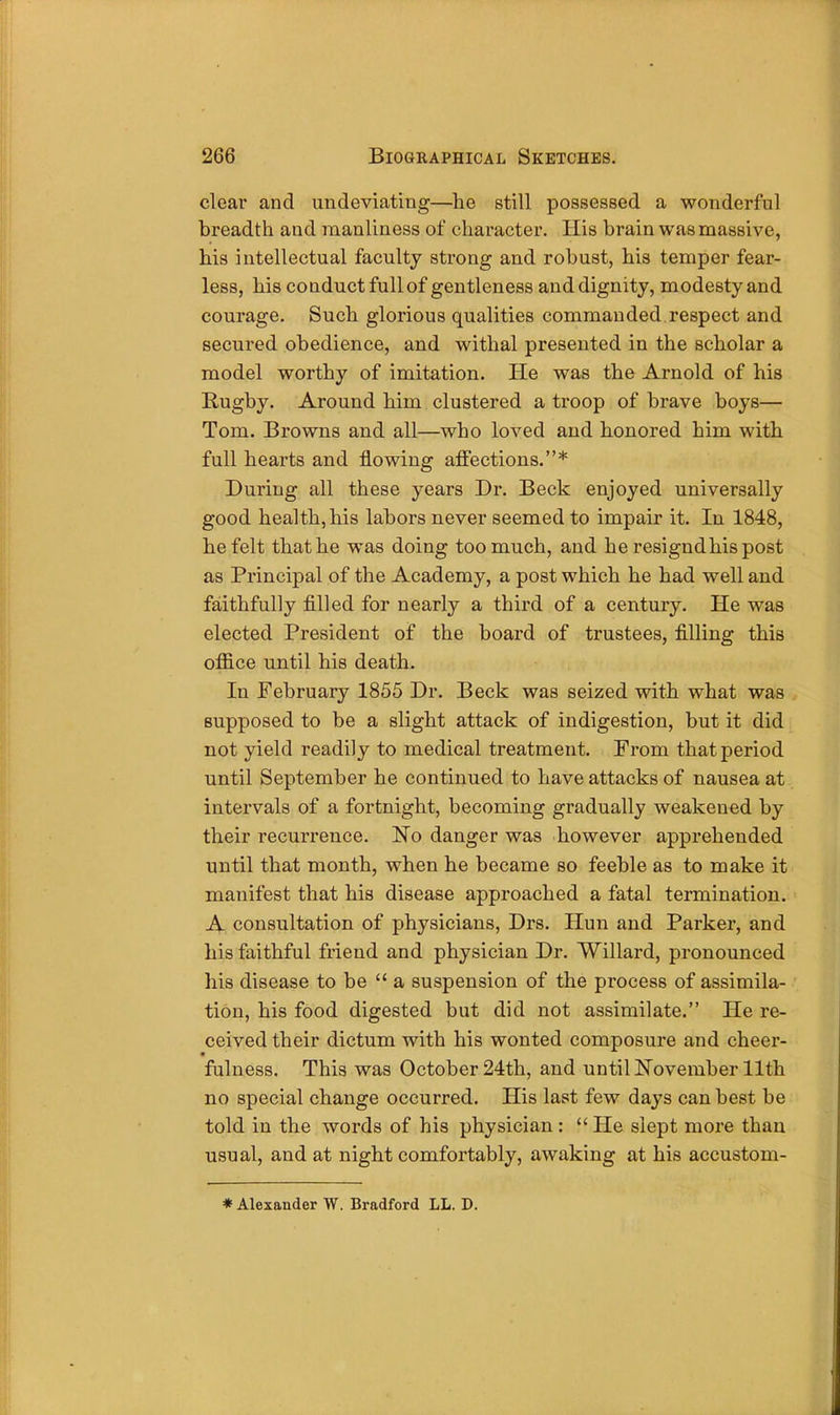 clear and undeviating—he still possessed a wonderful breadth and manliness of character. His brain was massive, his intellectual faculty strong and robust, his temper fear- less, his conduct full of gentleness and dignity, modesty and courage. Such glorious qualities commanded respect and secured obedience, and withal presented in the scholar a model worthy of imitation. He was the Arnold of his Rugby. Around him clustered a troop of brave boys— Tom. Browns and all—who loved and honored him with full hearts and flowing affections.* During all these years Dr. Beck enjoyed universally good health, his labors never seemed to impair it. In 1848, he felt that he was doing too much, and he resigndhis post as Principal of the Academy, a post which he had well and faithfully filled for nearly a third of a century. He was elected President of the board of trustees, filling this office until his death. In February 1855 Dr. Beck was seized with what was supposed to be a slight attack of indigestion, but it did not yield readily to medical treatment. Prom that period until September he continued to have attacks of nausea at intervals of a fortnight, becoming gradually weakened by their recurrence. No danger was however apprehended until that month, when he became so feeble as to make it manifest that his disease approached a fatal termination. A consultation of physicians, Drs. Hun and Parker, and his faithful friend and physician Dr. Willard, pronounced his disease to be a suspension of the process of assimila- tion, his food digested but did not assimilate. He re- ceived their dictum with his wonted composure and cheer- fulness. This was October 24th, and until November 11th no special change occurred. His last few days can best be told in the words of his physician :  He slept more than usual, and at night comfortably, awaking at his accustom- * Alexander W. Bradford LL. D.