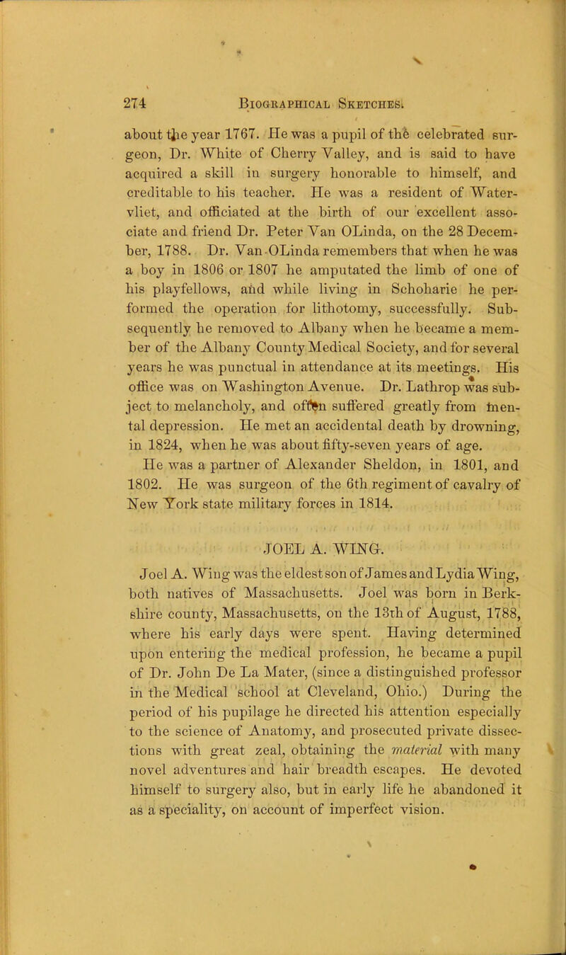 274 Biographical Sketches. about the year 1767. He was a pupil of the celebrated sur- geon, Dr. White of Cherry Valley, and is said to have acquired a skill in surgery honorable to himself, and Creditable to his teacher. He was a resident of Water- vliet, and officiated at the birth of our excellent asso- ciate and friend Dr. Peter Van OLinda, on the 28 Decem- ber, 1788. Dr. Van OLinda remembers that when he was a boy in 1806 or 1807 he amputated the limb of one of his playfellows, and while living in Schoharie he per- formed the operation for lithotomy, successfully. Sub- sequently he removed to Albany when he became a mem- ber of the Albany County Medical Society, and for several years he was punctual in attendance at its meetings. His office was on Washington Avenue. Dr. Lathrop was sub- ject to melancholy, and offl^n suffered greatly from men- tal depression. He met an accidental death by drowning, in 1824, when he was about fifty-seven years of age. He was a partner of Alexander Sheldon, in 1801, and 1802. He was surgeon of the 6th regiment of cavalry of New York state military forces in 1814. JOEL A. WING. Joel A. Wing was the eldest son of James and Lydia Wing, both natives of Massachusetts. Joel was born in Berk- shire county, Massachusetts, on the 13th of August, 1788, where his early days were spent. Having determined upon entering the medical profession, he became a pupil of Dr. John De La Mater, (since a distinguished professor in the Medical school at Cleveland, Ohio.) During the period of his pupilage he directed his attention especially to the science of Anatomy, and prosecuted private dissec- tions with great zeal, obtaining the material with many novel adventures and hair breadth escapes. He devoted himself to surgery also, but in early life he abandoned it as a speciality, on account of imperfect vision.