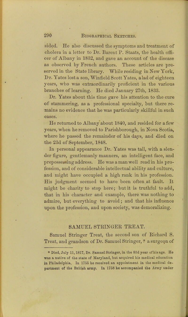 sided. He also discussed the symptoms and treatment of cholera in a letter to Dr. Barent P. Staats, the health offi- cer of Albany in 1832, and gave an account of the disease as observed by French authors. These articles are pre- served in the State library. While residing in New York, Dr. Yates lost a son, Winfield Scott Yates, a lad of eighteen years, who was extraordinarily proficient in the various branches of learning. He died January 27th, 1833. Dr. Yates about this time gave his attention to the cure of stammering, as a professional specialty, but there re- mains no evidence that he was particularly skillful in such cases. He returned to Albany about 1840, and resided for a few years, when he removed to Parishborough, in Nova Scotia, where he passed the remainder of his days, and died on the 23d of September, 1848. In personal appearance Dr. Yates was tall, with a slen- der figure, gentlemanly manners, an intelligent face, and prepossessing address. He was a man well read in his pro- fession, and of considerable intellectual ability and culture, and might have occupied a high rank in his profession. His judgment seemed to have been often at fault. It might be charity to stop here; but it is truthful to add, that in his character and example, there was nothing to admire, but everything to avoid ; and that his influence upon the profession, and upon society, was demoralizing. SAMUEL STRINGER TREAT. Samuel Stringer Treat, the second son of Richard S. Treat, and grandson of Dr. Samuel Stringer, * a surgeon of * Died, July 11,1817, Dr. Samuel Stringer, in the 83d year of his age. He was a native of the state of Maryland, but acquired his medical education in Philadelphia, In 1755 he received an appointment in the medical de- partment of the British army. In 1758 he accompanied the Army under