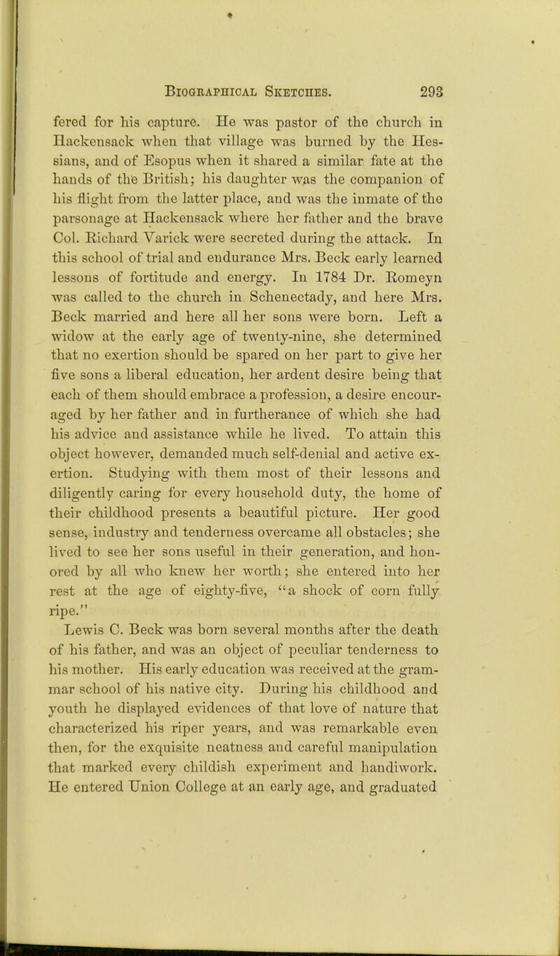 fered for his capture. He was pastor of the church in Ilackensack when that village was burned by the Hes- sians, and of Esopus when it shared a similar fate at the hands of the British; his daughter was the companion of his flight from the latter place, and was the inmate of the parsonage at Ilackensack where her father and the brave Col. Richard Varick were secreted during the attack. In this school of trial and endurance Mrs. Beck early learned lessons of fortitude and energy. In 1784 Dr. Bomeyn was called to the church in Schenectady, and here Mrs. Beck married and here all her sons were born. Left a widow at the early age of twenty-nine, she determined that no exertion should be spared on her part to give her five sons a liberal education, her ardent desire being tbat each of them should embrace a profession, a desire encour- aged by her father and in furtherance of which she had his advice and assistance while he lived. To attain this object however, demanded much self-denial and active ex- ertion. Studying with them most of their lessons and diligently caring for every household duty, the home of their childhood presents a beautiful picture. Her good sense, industry and tenderness overcame all obstacles; she lived to see her sons useful in their generation, and hon- ored by all who knew her worth; she entered into her rest at the age of eighty-five, a shock of corn fully ripe. Lewis C. Beck was born several months after the death of his father, and was an object of peculiar tenderness to his mother. His early education was received at the gram- mar school of his native city. During his childhood and youth he displayed evidences of that love of nature that characterized his riper years, and was remarkable even then, for the exquisite neatness and careful manipulation that marked every childish experiment and handiwork. He entered Union College at an early age, and graduated