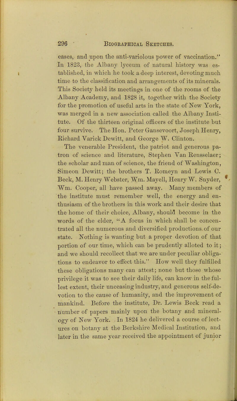 eases, and upon the anti-variolous power of vaccination. In 1823, the Albany lyceum of natural history was es- tablished, in which he took a deep interest, devoting much time to the classification and arrangements of its minerals. This Society held its meetings in one of the rooms of the Albany Academy, and 1828 it, together with the Society for the promotion of useful arts in the state of New York, was merged in a new association called the Albany Insti- tute. Of the thirteen original officers of the institute but four survive. The Hon. Peter Gansevoort, Joseph Henry, Richard Varick Dewitt, and George W. Clinton. The venerable President, the patriot and genei'ous pa- tron of science and literature, Stephen Van Rensselaer; the scholar and man of science, the friend of Washington, Simeon Dewitt; the brothers T. Romeyn and Lewis C. Beck, M. Henry Webster, Wm. Mayell, Henry W. Snyder, Wm. Cooper, all have passed away. Many members of the institute must remember well, the energy and en- thusiasm of the brothers in this work and their desire that the home of their choice, Albany, should become in the words of the elder, A focus in which shall be concen- trated all the numerous and diversified productions.of our state. Nothing is wanting but a proper devotion of that portion of our time, which can be prudently alloted to it; and we should recollect that we are under peculiar obliga- tions to endeavor to effect this. How well they fulfilled these obligations many can attest; none but those whose privilege it was to see their daily life, can know in the ful- lest extent, their unceasing industry, and generous self-de- votion to the cause of humanity, and the improvement of mankind. Before the institute, Dr. Lewis Beck read a number of papers mainly upon the botany and mineral- ogy of New York. In 1824 he delivered a course of lect- ures on botany at the Berkshire Medical Institution, and later in the same year received the appointment of junior